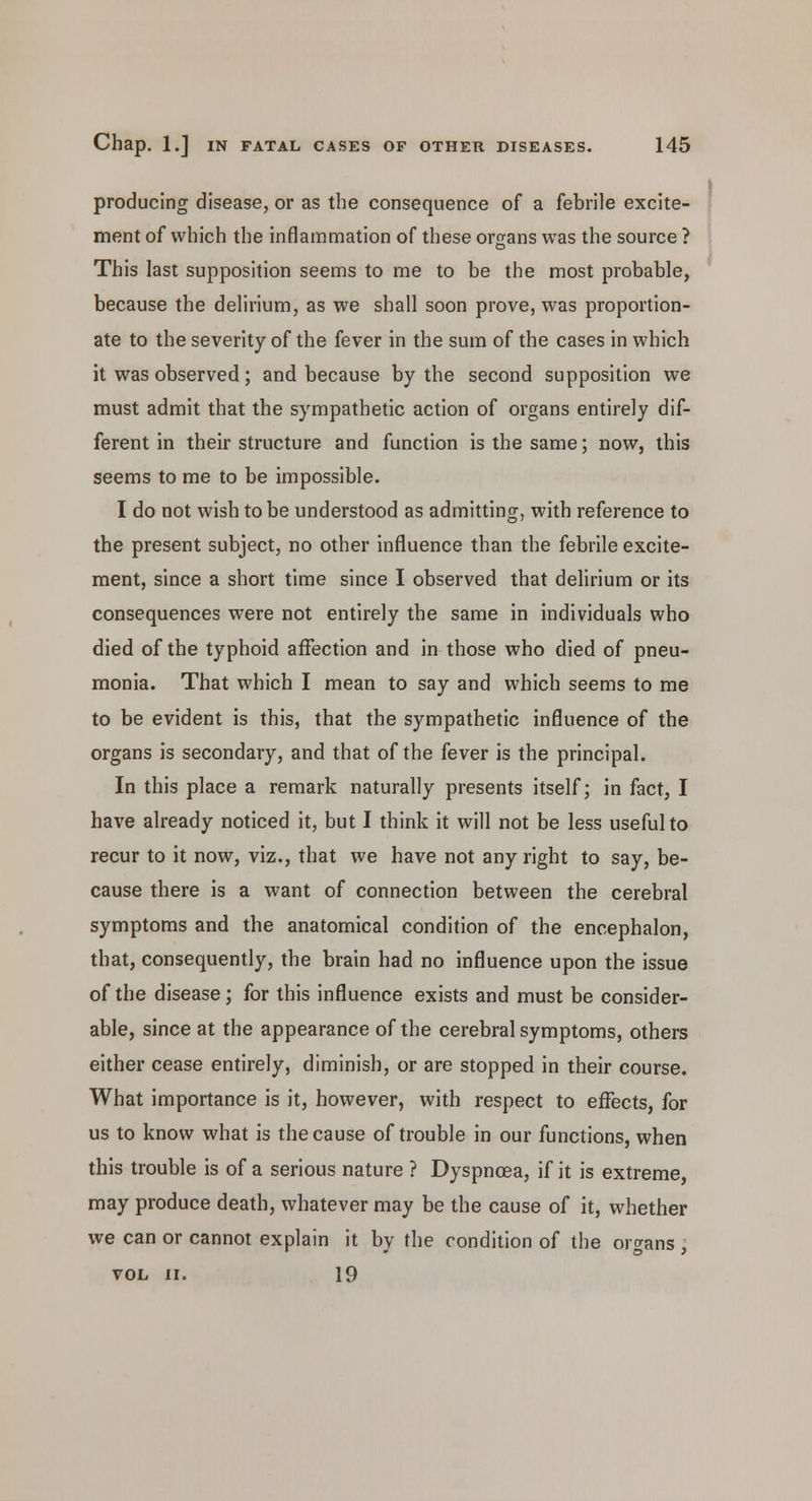 producing disease, or as the consequence of a febrile excite- ment of which the inflammation of these organs was the source ? This last supposition seems to me to be the most probable, because the delirium, as we shall soon prove, was proportion- ate to the severity of the fever in the sum of the cases in which it was observed; and because by the second supposition we must admit that the sympathetic action of organs entirely dif- ferent in their structure and function is the same; now, this seems to me to be impossible. I do not wish to be understood as admitting, with reference to the present subject, no other influence than the febrile excite- ment, since a short time since I observed that delirium or its consequences were not entirely the same in individuals who died of the typhoid affection and in those who died of pneu- monia. That which I mean to say and which seems to me to be evident is this, that the sympathetic influence of the organs is secondary, and that of the fever is the principal. In this place a remark naturally presents itself; in fact, I have already noticed it, but I think it will not be less useful to recur to it now, viz., that we have not any right to say, be- cause there is a want of connection between the cerebral symptoms and the anatomical condition of the encephalon, that, consequently, the brain had no influence upon the issue of the disease; for this influence exists and must be consider- able, since at the appearance of the cerebral symptoms, others either cease entirely, diminish, or are stopped in their course. What importance is it, however, with respect to effects, for us to know what is the cause of trouble in our functions, when this trouble is of a serious nature ? Dyspnoea, if it is extreme, may produce death, whatever may be the cause of it, whether we can or cannot explain it by the condition of the organs ; VOL II. 19