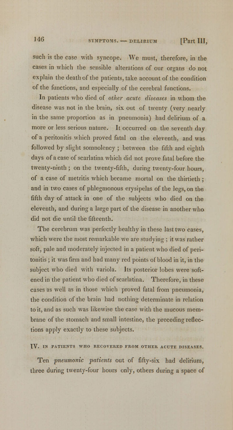such is the case with syncope. We must, therefore, in the cases in which the sensible alterations of our organs do not explain the death of the patients, take account of the condition of the functions, and especially of the cerebral functions. In patients who died of other acute diseases in whom the disease was not in the brain, six out of twenty (very nearly in the same proportion as in pneumonia) had delirium of a more or less serious nature. It occurred on the seventh day of a peritonitis which proved fatal on the eleventh, and was followed by slight somnolency ; between the fifth and eighth days of a case of scarlatina which did not prove fatal before the twenty-ninth ; on the twenty-fifth, during twenty-four hours, of a case of metritis which became mortal on the thirtieth ; and in two cases of phlegmonous erysipelas of the legs, on the fifth day of attack in one of the subjects who died on the eleventh, and during a large part of the disease in another who did not die until the fifteenth. The cerebrum was perfectly healthy in these last two cases, which were the most remarkable we are studying ; it was rather soft, pale and moderately injected in a patient who died of peri- tonitis ; it was firm and had many red points of blood in it, in the subject who died with variola. Its posterior lobes were soft- ened in the patient who died of scarlatina. Therefore, in these cases as well as in those which proved fatal from pneumonia, the condition of the brain had nothing determinate in relation to it, and as such was likewise the case with the mucous mem- brane of the stomach and small intestine, the preceding reflec- tions apply exactly to these subjects. IV. IN PATIENTS WHO RECOVERED FROM OTHER ACUTE DISEASES. Ten pneumonic patients out of fifty-six had delirium, three during twenty-four hours only, others during a space of