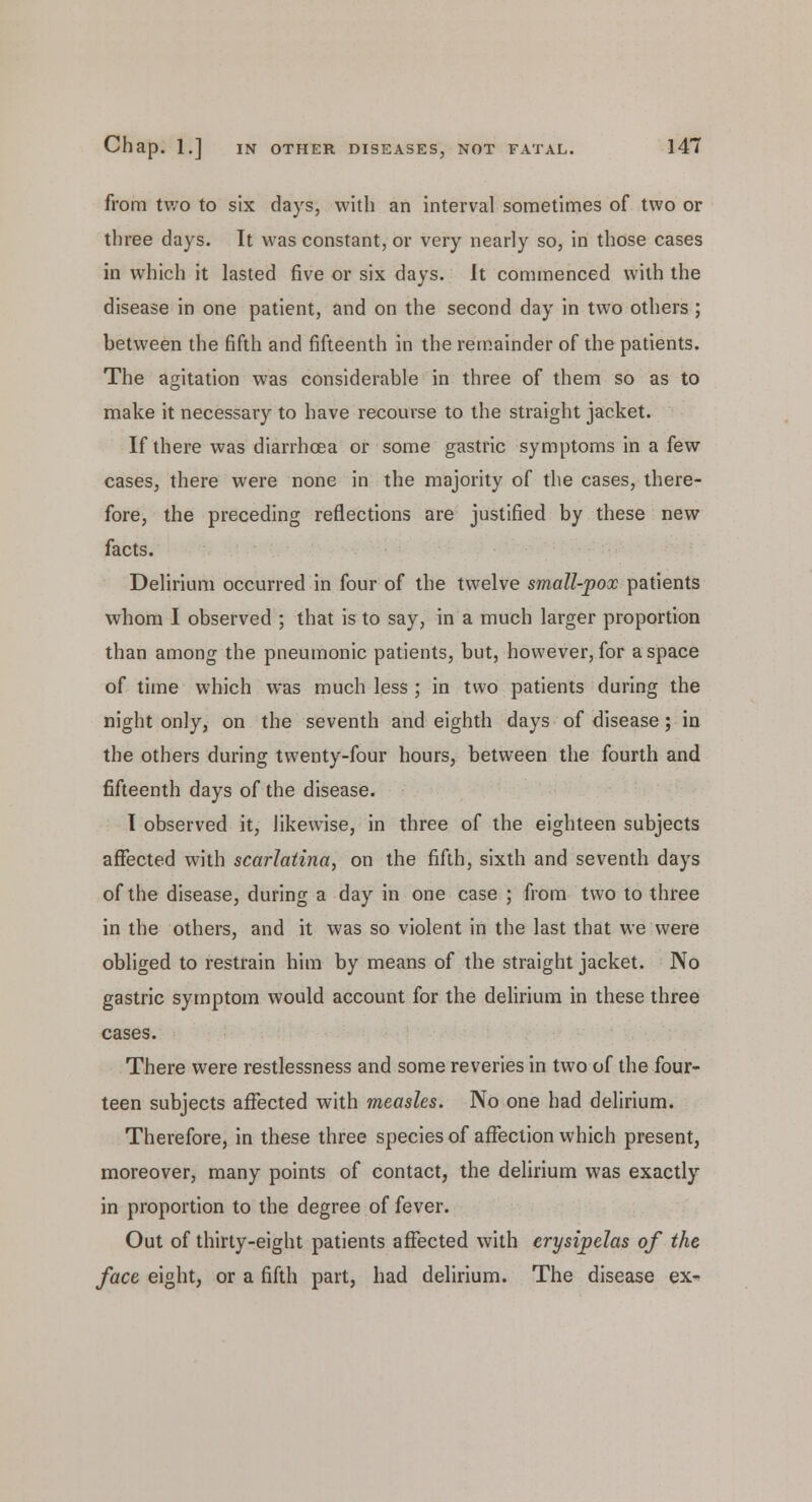 from two to six days, with an interval sometimes of two or three days. It was constant, or very nearly so, in those cases in which it lasted five or six days. It commenced with the disease in one patient, and on the second day in two others ; between the fifth and fifteenth in the remainder of the patients. The agitation was considerable in three of them so as to make it necessary to have recourse to the straight jacket. If there was diarrhoea or some gastric symptoms in a few cases, there were none in the majority of the cases, there- fore, the preceding reflections are justified by these new facts. Delirium occurred in four of the twelve small-pox patients whom I observed ; that is to say, in a much larger proportion than among the pneumonic patients, but, however, for a space of time which was much less ; in two patients during the night only, on the seventh and eighth days of disease; in the others during twenty-four hours, between the fourth and fifteenth days of the disease. I observed it, likewise, in three of the eighteen subjects affected with scarlatina, on the fifth, sixth and seventh days of the disease, during a day in one case ; from two to three in the others, and it was so violent in the last that we were obliged to restrain him by means of the straight jacket. No gastric symptom would account for the delirium in these three cases. There were restlessness and some reveries in two of the four- teen subjects affected with measles. No one had delirium. Therefore, in these three species of affection which present, moreover, many points of contact, the delirium was exactly in proportion to the degree of fever. Out of thirty-eight patients affected with erysipelas of the face eight, or a fifth part, had delirium. The disease ex-