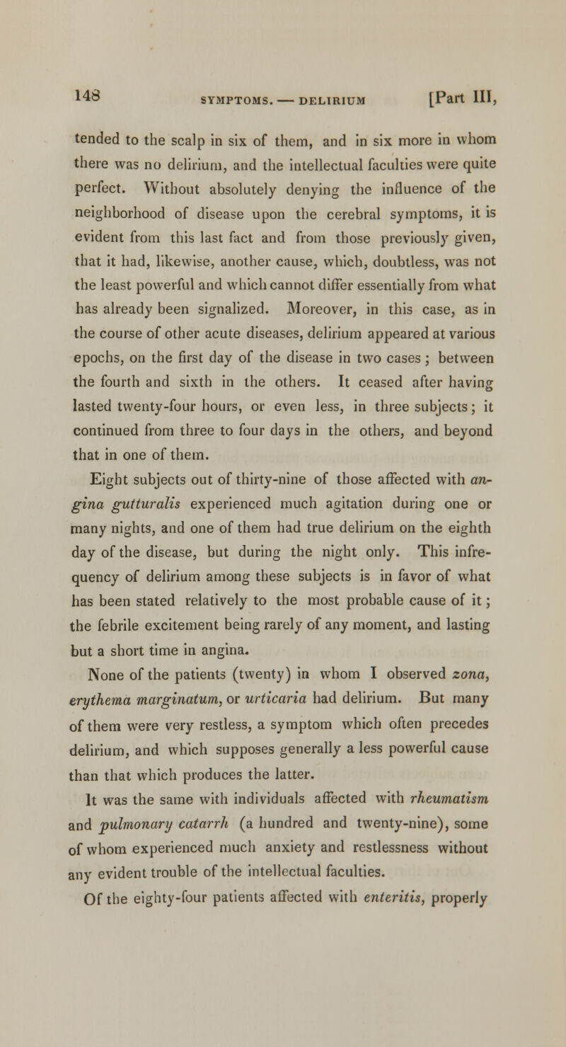 tended to the scalp in six of them, and in six more in whom there was no delirium, and the intellectual faculties were quite perfect. Without absolutely denying the influence of the neighborhood of disease upon the cerebral symptoms, it is evident from this last fact and from those previously given, that it had, likewise, another cause, which, doubtless, was not the least powerful and which cannot differ essentially from what has already been signalized. Moreover, in this case, as in the course of other acute diseases, delirium appeared at various epochs, on the first day of the disease in two cases; between the fourth and sixth in the others. It ceased after having lasted twenty-four hours, or even less, in three subjects; it continued from three to four days in the others, and beyond that in one of them. Eight subjects out of thirty-nine of those affected with an- gina gutturalis experienced much agitation during one or many nights, and one of them had true delirium on the eighth day of the disease, but during the night only. This infre- quency of delirium among these subjects is in favor of what has been stated relatively to the most probable cause of it; the febrile excitement being rarely of any moment, and lasting but a short time in angina. None of the patients (twenty) in whom I observed zona, erythema marginatum, or urticaria had delirium. But many of them were very restless, a symptom which often precedes delirium, and which supposes generally a less powerful cause than that which produces the latter. It was the same with individuals affected with rheumatism and pulmonary catarrh (a hundred and twenty-nine), some of whom experienced much anxiety and restlessness without any evident trouble of the intellectual faculties. Of the eighty-four patients affected with enteritis, properly
