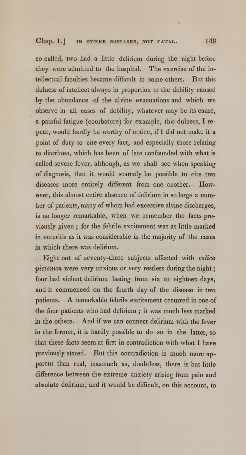 so called, two had a little delirium during the night before they were admitted to the hospital. The exercise of the in- tellectual faculties became difficult in some others. But this dulness of intellect always in proportion to the debility caused by the abundance of the alvine evacuations and which we observe in all cases of debility, whatever may be its cause, a painful fatigue (courbature) for example, this dulness, I re- peat, would hardly be worthy of notice, if 1 did not make it a point of duty to cite every fact, and especially those relating to diarrhoea, which has been of late confounded with what is called severe fever, although, as we shall see when speaking of diagnosis, that it would scarcely be possible to cite two diseases more entirely different from one another. How- ever, this almost entire absence of delirium in so large a num- ber of patients, many of whom had excessive alvine discharges, is no longer remarkable, when we remember the facts pre- viously given ; for the febrile excitement was as little marked in enteritis as it was considerable in the majority of the cases in which there was delirium. Eight out of seventy-three subjects affected with colica pictonum were very anxious or very restless during the night; four had violent delirium lasting from six to eighteen days, and it commenced on the fourth day of the disease in two patients. A remarkable febrile excitement occurred in one of the four patients who had delirium ; it was much less marked in the others. And if we can connect delirium with the fever in the former, it is hardly possible to do so in the latter, so that these facts seem at first in contradiction with what I have previously stated. But this contradiction is much more ap- parent than real, inasmuch as, doubtless, there is but little difference between the extreme anxiety arising from pain and absolute delirium, and it would be difficult, on this account, to