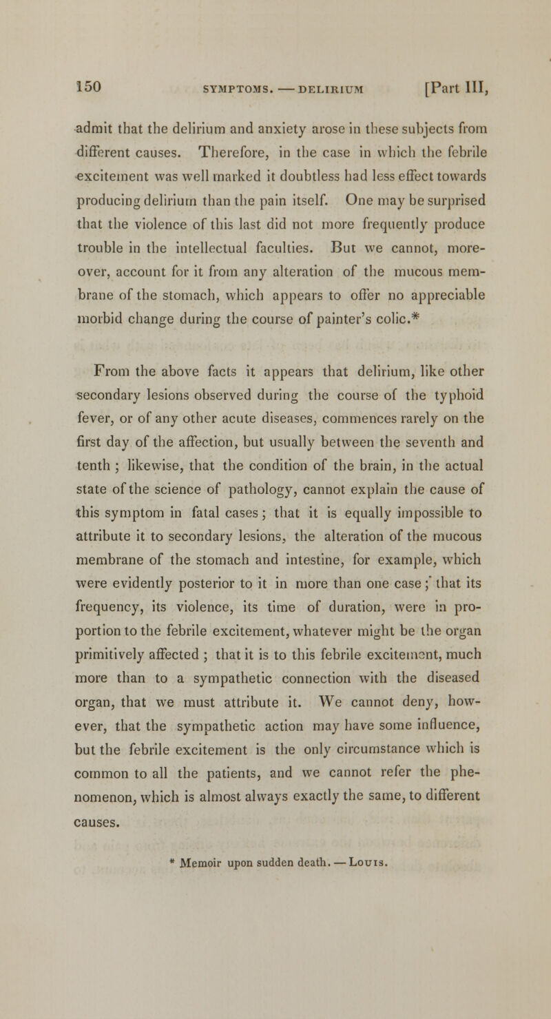 admit that the delirium and anxiety arose in these subjects from different causes. Therefore, in the case in which the febrile excitement was well marked it doubtless had less effect towards producing delirium than the pain itself. One may be surprised that the violence of this last did not more frequently produce trouble in the intellectual faculties. But we cannot, more- over, account for it from any alteration of the mucous mem- brane of the stomach, which appears to offer no appreciable morbid change during the course of painter's colic* From the above facts it appears that delirium, like other secondary lesions observed during the course of the typhoid fever, or of any other acute diseases, commences rarely on the first day of the affection, but usually between the seventh and tenth ; likewise, that the condition of the brain, in the actual state of the science of pathology, cannot explain the cause of this symptom in fatal cases; that it is equally impossible to attribute it to secondary lesions, the alteration of the mucous membrane of the stomach and intestine, for example, which were evidently posterior to it in more than one case ; that its frequency, its violence, its time of duration, were in pro- portion to the febrile excitement, whatever might be the organ primitively affected ; that it is to this febrile excitement, much more than to a sympathetic connection with the diseased organ, that we must attribute it. We cannot deny, how- ever, that the sympathetic action may have some influence, but the febrile excitement is the only circumstance which is common to all the patients, and we cannot refer the phe- nomenon, which is almost always exactly the same, to different causes. * Memoir upon sudden death. — Louis.