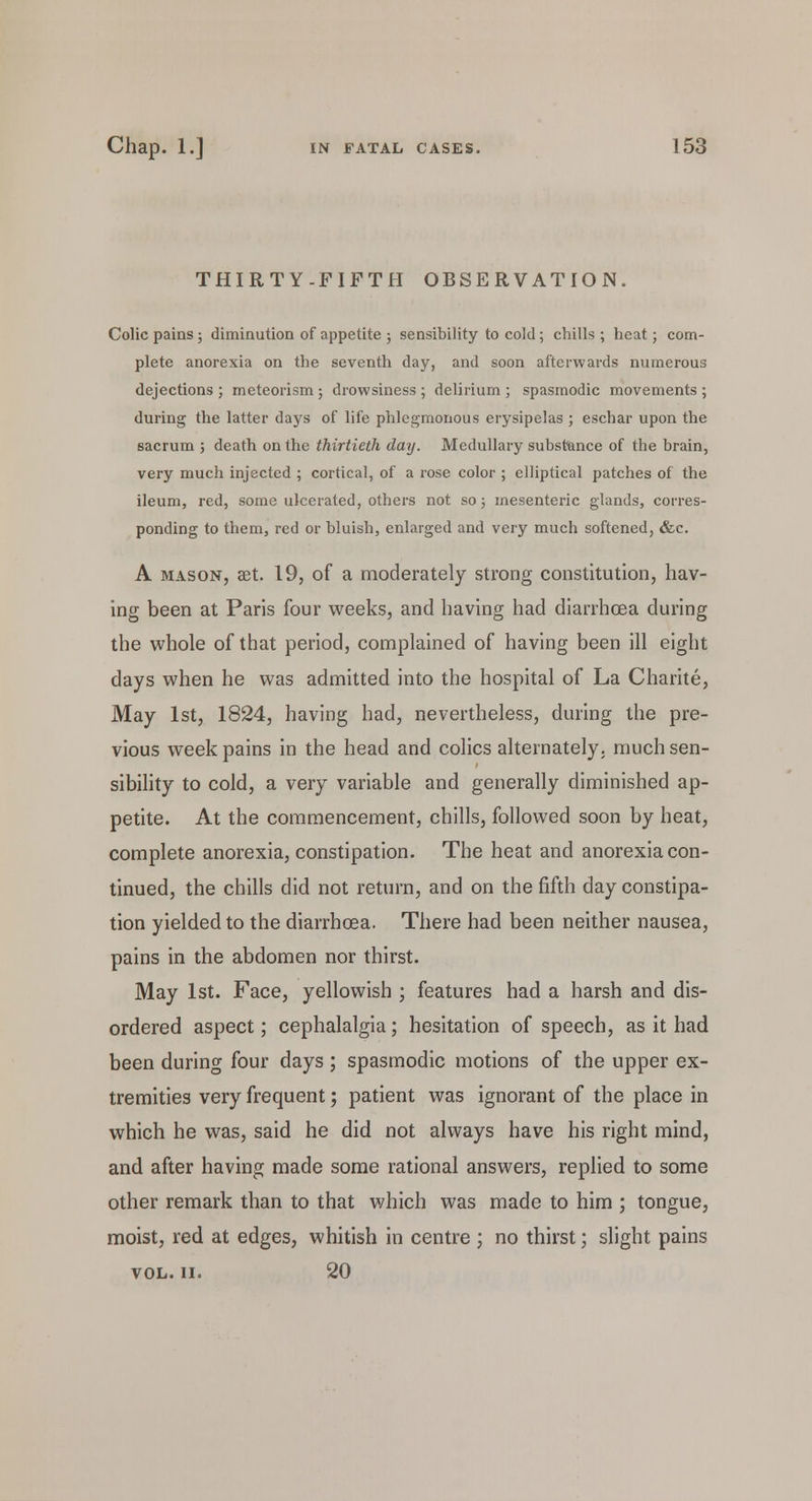 THIRTY.FIFTH OBSERVATION. Colic pains; diminution of appetite; sensibility to cold; chills; heat; com- plete anorexia on the seventh day, and soon afterwards numerous dejections ; meteorism ; drowsiness ; delirium ; spasmodic movements ; during the latter days of life phlegmonous erysipelas ; eschar upon the 6acrum ; death on the thirtieth day. Medullary substance of the brain, very much injected ; cortical, of a rose color ; elliptical patches of the ileum, red, some ulcerated, others not so; mesenteric glands, corres- ponding to them, red or bluish, enlarged and very much softened, &c. A mason, aet. 19, of a moderately strong constitution, hav- ing been at Paris four weeks, and having had diarrhoea during the whole of that period, complained of having been ill eight days when he was admitted into the hospital of La Charite, May 1st, 1824, having had, nevertheless, during the pre- vious week pains in the head and colics alternately, much sen- sibility to cold, a very variable and generally diminished ap- petite. At the commencement, chills, followed soon by heat, complete anorexia, constipation. The heat and anorexia con- tinued, the chills did not return, and on the fifth day constipa- tion yielded to the diarrhoea. There had been neither nausea, pains in the abdomen nor thirst. May 1st. Face, yellowish ; features had a harsh and dis- ordered aspect; cephalalgia; hesitation of speech, as it had been during four days ; spasmodic motions of the upper ex- tremities very frequent; patient was ignorant of the place in which he was, said he did not always have his right mind, and after having made some rational answers, replied to some other remark than to that which was made to him ; tongue, moist, red at edges, whitish in centre ; no thirst; slight pains vol. ii. 20