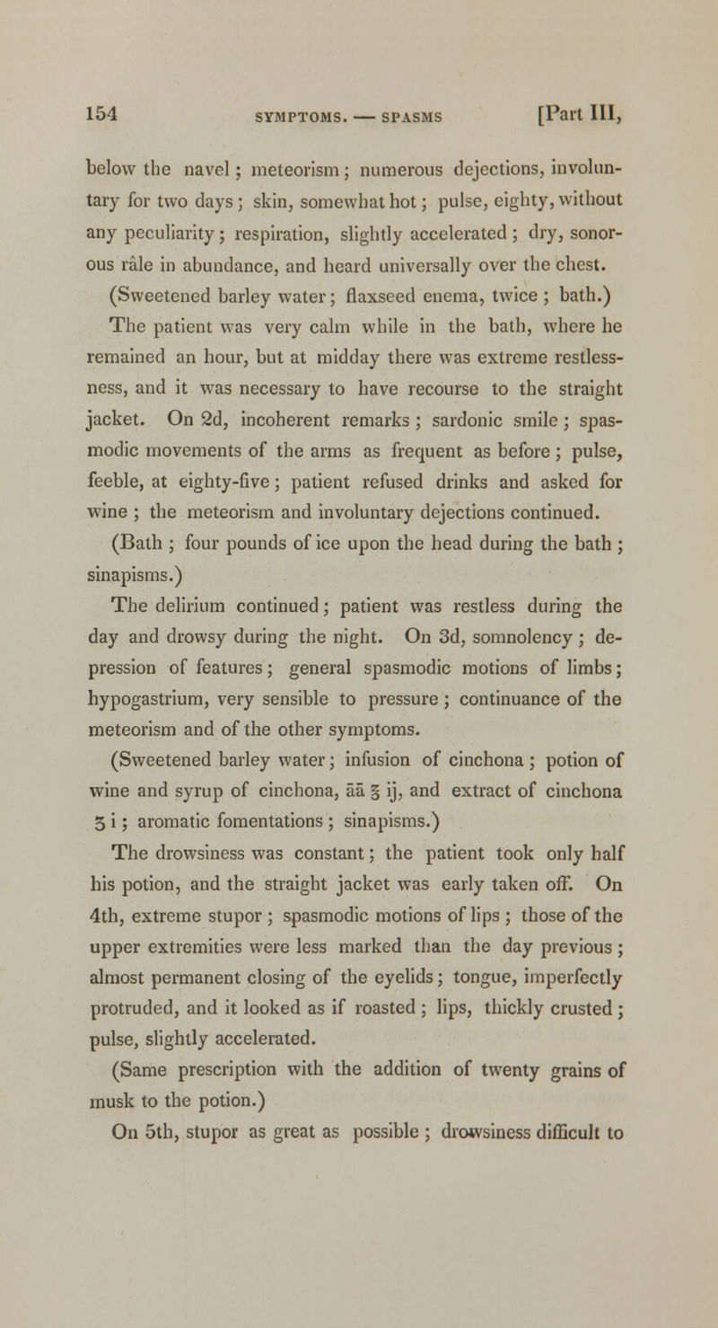 below the navel; meteorism; numerous dejections, involun- tary for two days; skin, somewhat hot; pulse, eighty, without any peculiarity; respiration, slightly accelerated ; dry, sonor- ous rale in abundance, and heard universally over the chest. (Sweetened barley water; flaxseed enema, twice ; bath.) The patient was very calm while in the bath, where he remained an hour, but at midday there was extreme restless- ness, and it was necessary to have recourse to the straight jacket. On 2d, incoherent remarks ; sardonic smile; spas- modic movements of the arms as frequent as before; pulse, feeble, at eighty-five; patient refused drinks and asked for wine ; the meteorism and involuntary dejections continued. (Bath ; four pounds of ice upon the head during the bath ; sinapisms.) The delirium continued; patient was restless during the day and drowsy during the night. On 3d, somnolency ; de- pression of features; general spasmodic motions of limbs; hypogastrium, very sensible to pressure ; continuance of the meteorism and of the other symptoms. (Sweetened barley water; infusion of cinchona ; potion of wine and syrup of cinchona, aa § ij, and extract of cinchona 5 i; aromatic fomentations ; sinapisms.) The drowsiness was constant; the patient took only half his potion, and the straight jacket was early taken ofT. On 4th, extreme stupor ; spasmodic motions of lips ; those of the upper extremities were less marked than the day previous; almost permanent closing of the eyelids; tongue, imperfectly protruded, and it looked as if roasted ; lips, thickly crusted ; pulse, slightly accelerated. (Same prescription with the addition of twenty grains of musk to the potion.) On 5th, stupor as great as possible ; drowsiness difficult to