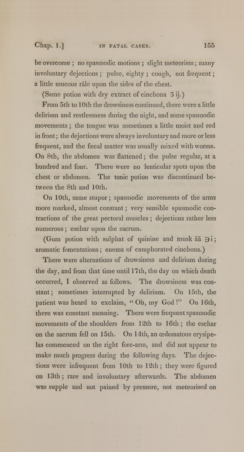 be overcome ; no spasmodic motions ; slight meteorism; many involuntary dejections ; pulse, eighty ; cough, not frequent; a little mucous rale upon the sides of the chest. (Same potion with dry extract of cinchona 3 ij.) From 5th to 10th the drowsiness continued, there were a little delirium and restlessness during the night, and some spasmodic movements ; the tongue was sometimes a little moist and red in front; the dejections were always involuntary and more or less frequent, and the faecal matter was usually mixed with worms. On 8th, the abdomen was flattened; the pulse regular, at a hundred and four. There were no lenticular spots upon the chest or abdomen. The tonic potion was discontinued be- tween the 8th and 10th. On 10th, same stupor; spasmodic movements of the arms more marked, almost constant; very sensible spasmodic con- tractions of the great pectoral muscles ; dejections rather less numerous; eschar upon the sacrum. (Gum potion with sulphat of quinine and musk aa 9i; aromatic fomentations; enema of camphorated cinchona.) There were alternations of drowsiness and delirium during the day, and from that time until 17th, the day on which death occurred, I observed as follows. The drowsiness was con- stant; sometimes interrupted by delirium. On 15th, the patient was heard to exclaim,  Oh, my God ! On 16th, there was constant moaning. There were frequent spasmodic movements of the shoulders from 12th to 16th; the eschar on the sacrum fell on 15th. On 14th, an cedematous erysipe- las commenced on the right fore-arm, and did not appear to make much progress during the following days. The dejec- tions were infrequent from 10th to 12th; they were figured on 13th ; rare and involuntary afterwards. The abdomen was supple and not pained by pressure, not meteorised on