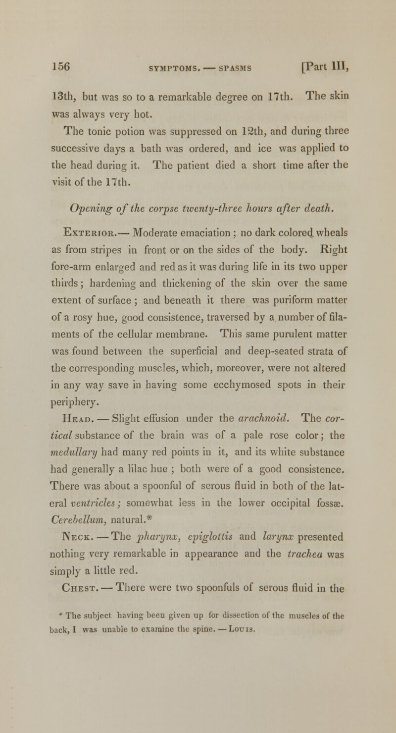 13th, but was so to a remarkable degree on 17th. The skin was always very hot. The tonic potion was suppressed on 12th, and during three successive days a bath was ordered, and ice was applied to the head during it. The patient died a short time after the visit of the 17th. Opening of the corpse twenty-three hours after death. Exterior.— Moderate emaciation ; no dark colored^ wheals as from stripes in front or on the sides of the body. Right fore-arm enlarged and red as it was during life in its two upper thirds; hardening and thickening of the skin over the same extent of surface ; and beneath it there was puriform matter of a rosy hue, good consistence, traversed by a number of fila- ments of the cellular membrane. This same purulent matter was found between the superficial and deep-seated strata of the corresponding muscles, which, moreover, were not altered in any way save in having some ecchymosed spots in their periphery. Head. — Slight effusion under the arachnoid. The cor- tical substance of the brain was of a pale rose color; the medullary had many red points in it, and its white substance had generally a lilac hue ; both were of a good consistence. There was about a spoonful of serous fluid in both of the lat- eral ventricles; somewhat less in the lower occipital fossae. Cerebellum, natural.* Neck.—The pharynx, eviglottis and larynx presented nothing very remarkable in appearance and the trachea was simply a little red. Chest. — There were two spoonfuls of serous fluid in the * The subject having been given up for dissection of the muscles of the back, I was unable to examine the spine. — Louis.