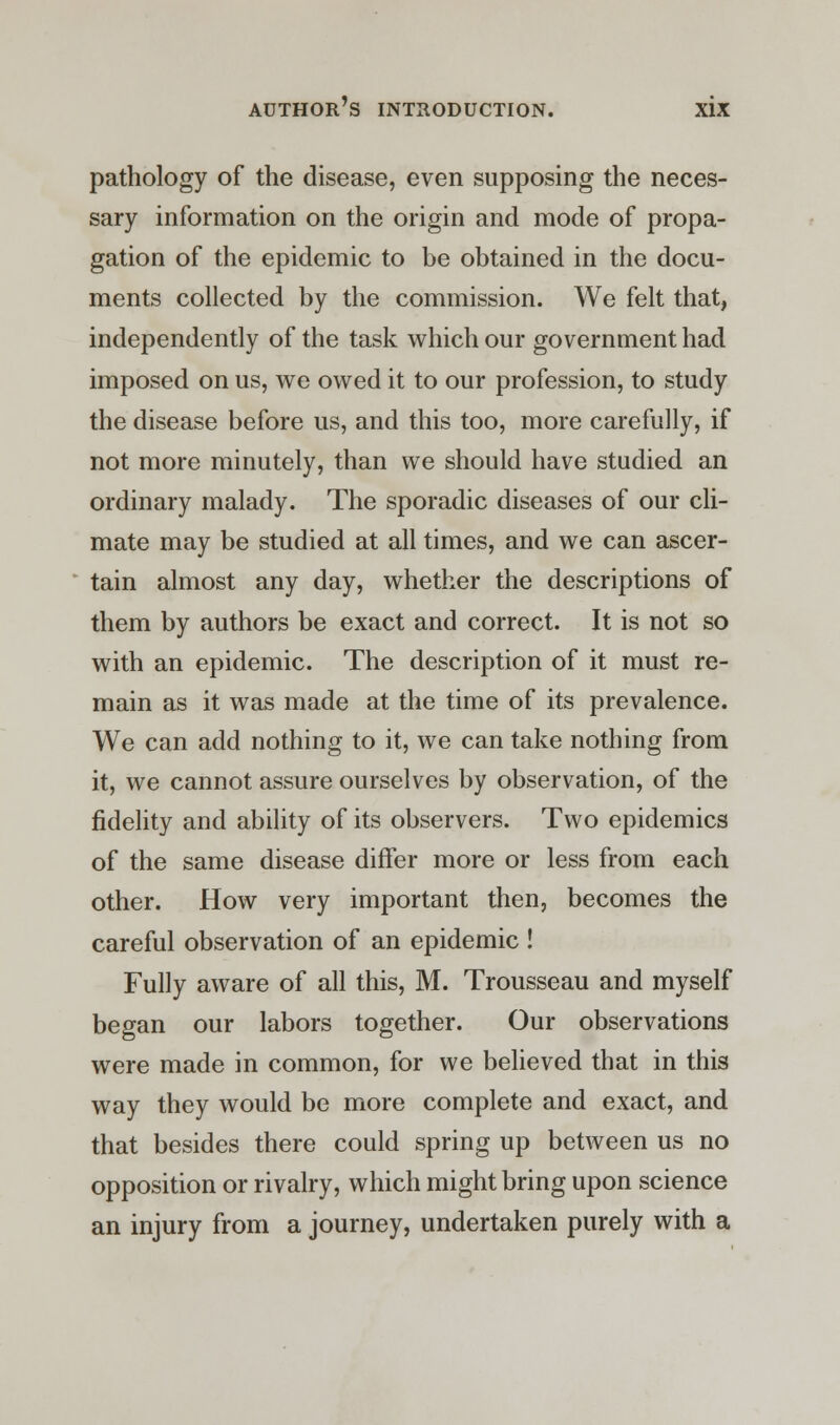 pathology of the disease, even supposing the neces- sary information on the origin and mode of propa- gation of the epidemic to be obtained in the docu- ments collected by the commission. We felt that, independently of the task which our government had imposed on us, we owed it to our profession, to study the disease before us, and this too, more carefully, if not more minutely, than we should have studied an ordinary malady. The sporadic diseases of our cli- mate may be studied at all times, and we can ascer- tain almost any day, whether the descriptions of them by authors be exact and correct. It is not so with an epidemic. The description of it must re- main as it was made at the time of its prevalence. We can add nothing to it, we can take nothing from it, we cannot assure ourselves by observation, of the fidelity and ability of its observers. Two epidemics of the same disease differ more or less from each other. How very important then, becomes the careful observation of an epidemic ! Fully aware of all this, M. Trousseau and myself began our labors together. Our observations were made in common, for we believed that in this way they would be more complete and exact, and that besides there could spring up between us no opposition or rivalry, which might bring upon science an injury from a journey, undertaken purely with a