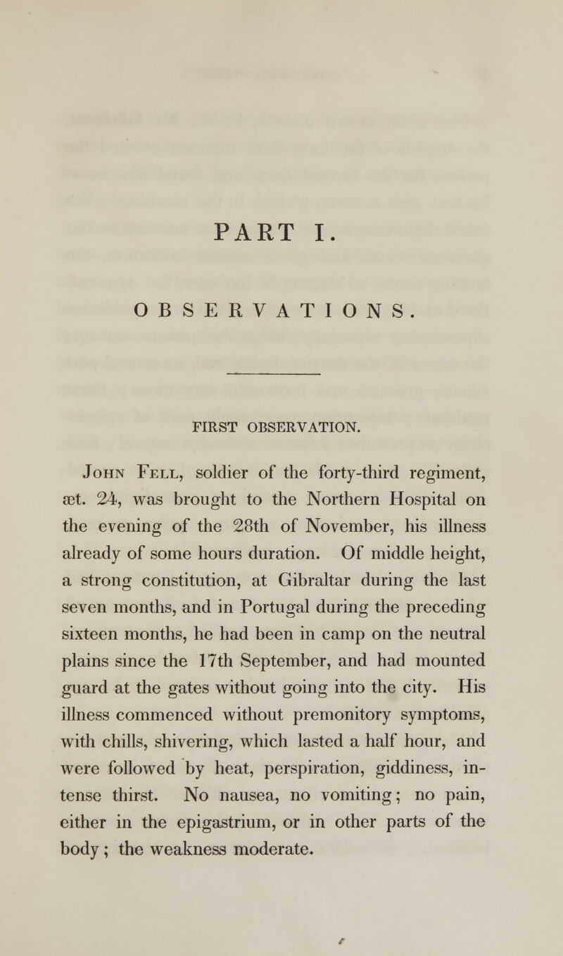 OBSERVATIONS FIRST OBSERVATION. John Fell, soldier of the forty-third regiment, set. 24, was brought to the Northern Hospital on the evening of the 28th of November, his illness already of some hours duration. Of middle height, a strong constitution, at Gibraltar during the last seven months, and in Portugal during the preceding sixteen months, he had been in camp on the neutral plains since the 17th September, and had mounted guard at the gates without going into the city. His illness commenced without premonitory symptoms, with chills, shivering, which lasted a half hour, and were followed by heat, perspiration, giddiness, in- tense thirst. No nausea, no vomiting; no pain, either in the epigastrium, or in other parts of the body ; the weakness moderate.