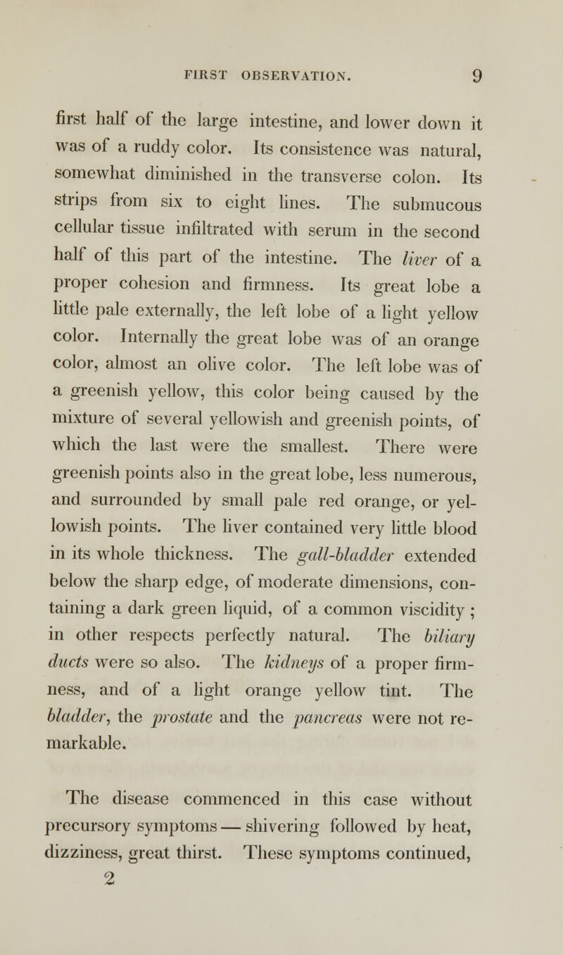 first half of the large intestine, and lower down it was of a ruddy color. Its consistence was natural, somewhat diminished in the transverse colon. Its strips from six to eight lines. The submucous cellular tissue infiltrated with serum in the second half of this part of the intestine. The liver of a proper cohesion and firmness. Its great lobe a little pale externally, the left lobe of a light yellow color. Internally the great lobe was of an orange color, almost an olive color. The left lobe was of a greenish yellow, this color being caused by the mixture of several yellowish and greenish points, of which the last were the smallest. There were greenish points also in the great lobe, less numerous, and surrounded by small pale red orange, or yel- lowish points. The liver contained very little blood in its whole thickness. The gall-bladder extended below the sharp edge, of moderate dimensions, con- taining a dark green liquid, of a common viscidity ; in other respects perfectly natural. The biliary ducts were so also. The kidneys of a proper firm- ness, and of a light orange yellow tint. The bladder, the prostate and the pancreas were not re- markable. The disease commenced in this case without precursory symptoms — shivering followed by heat, dizziness, great thirst. These symptoms continued, 2