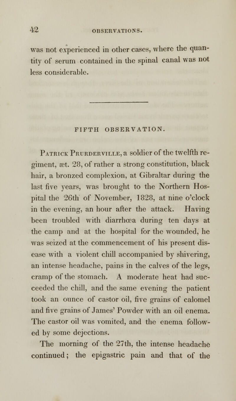 was not experienced in other cases, where the quan- tity of serum contained in the spinal canal was not less considerable. FIFTH OBSERVATION. Patrick Prurderville, a soldier of the twelfth re- giment, set. 28, of rather a strong constitution, black hair, a bronzed complexion, at Gibraltar during the last five years, was brought to the Northern Hos- pital the 26th of November, 1828, at nine o'clock in the evening, an hour after the attack. Having been troubled with diarrhoea during ten days at the camp and at the hospital for the wounded, he was seized at the commencement of his present dis- ease with a violent chill accompanied by shivering, an intense headache, pains in the calves of the legs, cramp of the stomach. A moderate heat had suc- ceeded the chill, and the same evening the patient took an ounce of castor oil, five grains of calomel and five grains of James' Powder with an oil enema. The castor oil was vomited, and the enema follow- ed by some dejections. The morning of the 27th, the intense headache continued; the epigastric pain and that of the