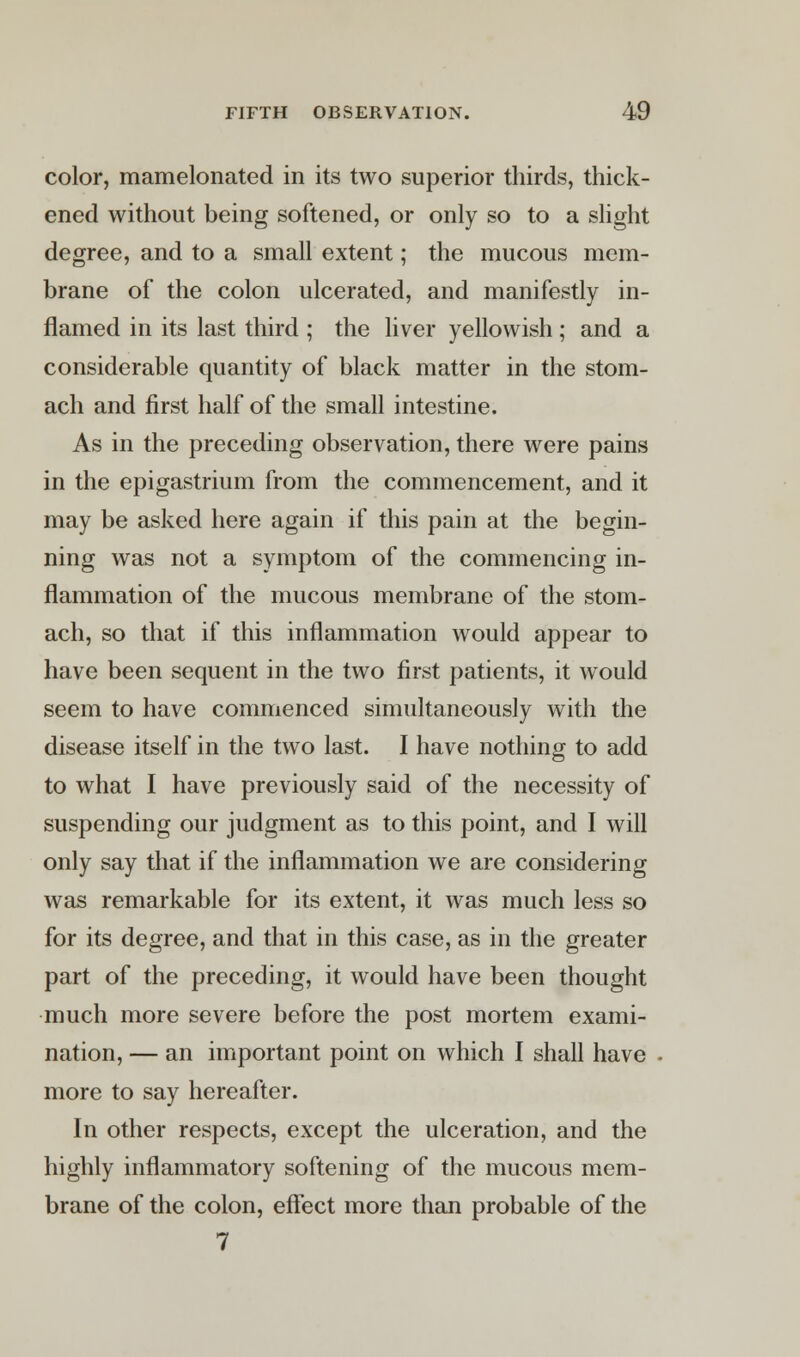 color, mamelonated in its two superior thirds, thick- ened without being softened, or only so to a slight degree, and to a small extent; the mucous mem- brane of the colon ulcerated, and manifestly in- flamed in its last third ; the liver yellowish ; and a considerable quantity of black matter in the stom- ach and first half of the small intestine. As in the preceding observation, there were pains in the epigastrium from the commencement, and it may be asked here again if this pain at the begin- ning was not a symptom of the commencing in- flammation of the mucous membrane of the stom- ach, so that if this inflammation would appear to have been sequent in the two first patients, it would seem to have commenced simultaneously with the disease itself in the two last. I have nothing to add to what I have previously said of the necessity of suspending our judgment as to this point, and I will only say that if the inflammation we are considering was remarkable for its extent, it was much less so for its degree, and that in this case, as in the greater part of the preceding, it would have been thought much more severe before the post mortem exami- nation, — an important point on which I shall have more to say hereafter. In other respects, except the ulceration, and the highly inflammatory softening of the mucous mem- brane of the colon, effect more than probable of the 7