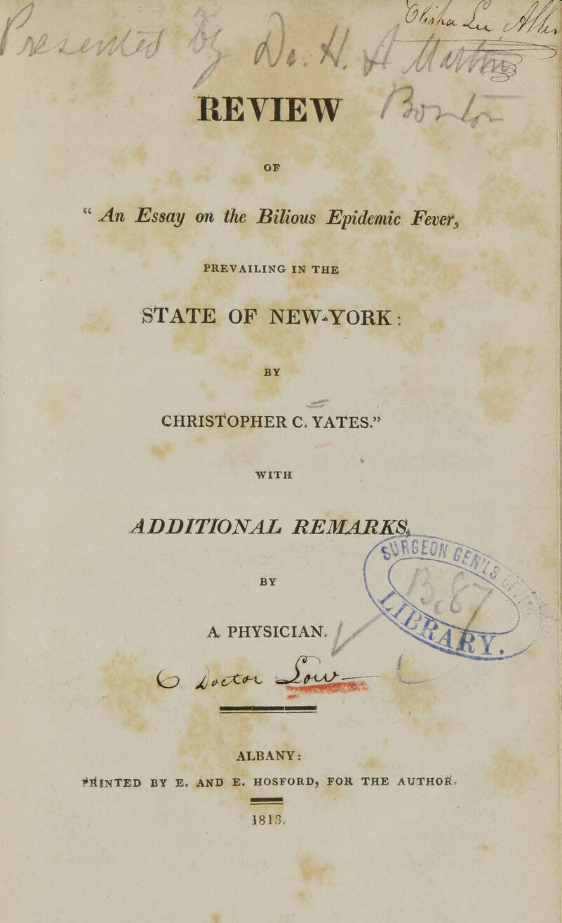 th.il. REVIEW OF  An Essay on the Bilious Epidemic Fever, PREVAILING IN THE STATE OF NEW-YORK CHRISTOPHER C. YATES. ADDITIONAL REMARKS, A PHYSICIAN. ^s^T ALBANY: Printed by e. and e. hosford, for the author 1813.