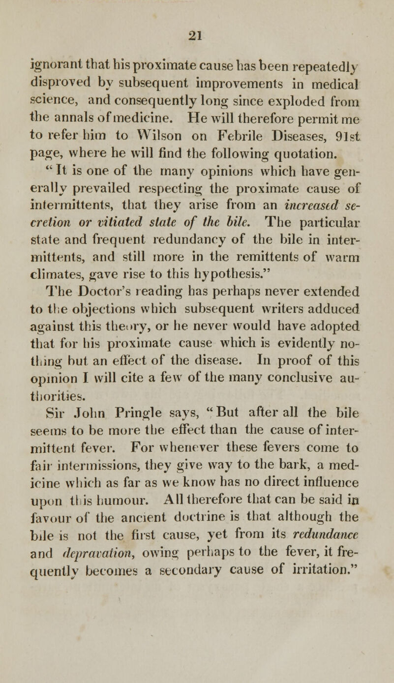 ignorant that his proximate cause has been repeatedly disproved by subsequent improvements in medical science, and consequently long since exploded from the annals of medicine. He will therefore permit me to refer him to Wilson on Febrile Diseases, 91st page, where he will find the following quotation.  It is one of the many opinions which have gen- erally prevailed respecting the proximate cause of intermittents, that they arise from an increased se- cretion or vitiated slate of the bile. The particular state and frequent redundancy of the bile in inter- mittens, and still more in the remittents of warm climates, gave rise to this hypothesis. The Doctor's reading has perhaps never extended to the objections which subsequent writers adduced against this theory, or he never would have adopted that for his proximate cause which is evidently no- thing but an effect of the disease. In proof of this opinion I will cite a few of the many conclusive au- thorities. Sir John Pringle says, But after all the bile seems to be more the effect than the cause of inter- mittent fever. For whenever these fevers come to fair intermissions, they give way to the bark, a med- icine which as far as we know has no direct influence upon this humour. All therefore that can be said in favour of the ancient doctrine is that although the bile is not the first cause, yet from its redundance and depravation, owing perhaps to the fever, it fre- quently becomes a secondary cause of irritation.