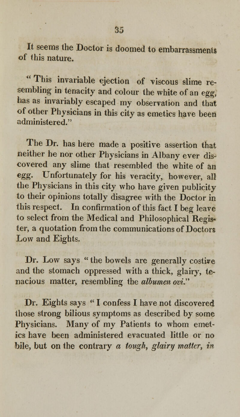 It seems the Doctor is doomed to embarrassments of this nature. ' This invariable ejection of viscous slime re- sembling in tenacity and colour the white of an egg, has as invariably escaped my observation and that of other Physicians in this city as emetics have been administered. The Dr. has here made a positive assertion that neither he nor other Physicians in Albany ever dis- covered any slime that resembled the white of an €&g- Unfortunately for his veracity, however, all the Physicians in this city who have given publicity to their opinions totally disagree with the Doctor in this respect. In confirmation of this fact I beg leave to select from the Medical and Philosophical Regis* ter, a quotation from the communications of Doctors Low and Eights. Dr. Low says  the bowels are generally costive and the stomach oppressed with a thick, glairy, te- nacious matter, resembling the albumen ovi. Dr. Eights says  I confess I have not discovered those strong bilious symptoms as described by some Physicians. Many of my Patients to whom emet- ics have been administered evacuated little or no bile, but on the contrary a tough, glairy matter, in