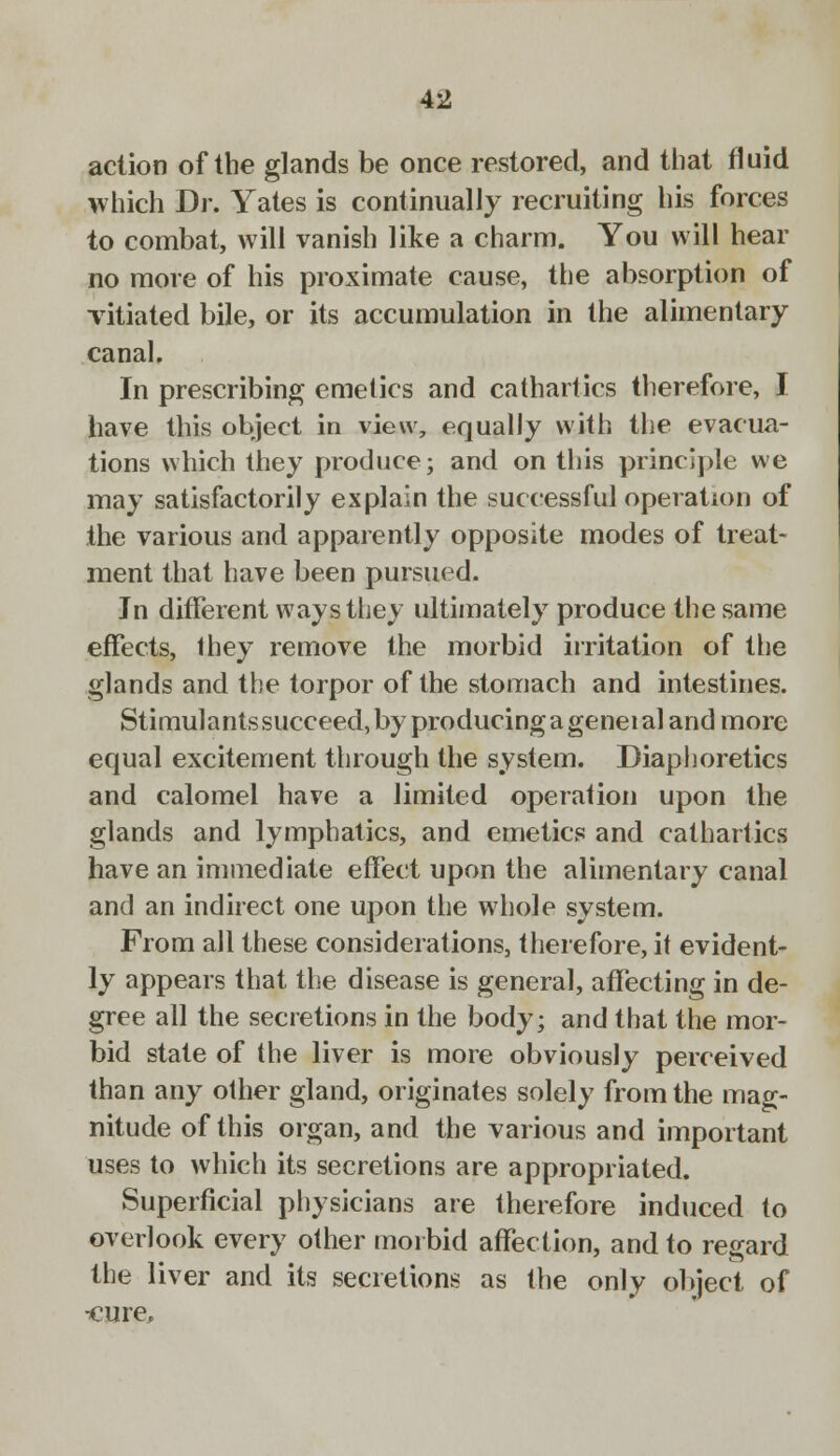 action of the glands be once restored, and that fluid which Dr. Yates is continually recruiting his forces to combat, will vanish like a charm. You will hear no more of his proximate cause, the absorption of vitiated bile, or its accumulation in the alimentary canal. In prescribing emetics and cathartics therefore, I have this object in view, equally with the evacua- tions which they produce; and on this principle we may satisfactorily explain the successful operation of the various and apparently opposite modes of treat- ment that have been pursued. Jn different ways they ultimately produce the same effects, they remove the morbid irritation of the glands and the torpor of the stomach and intestines. Stimulants succeed, by producing a geneial and more equal excitement through the system. Diaphoretics and calomel have a limited operation upon the glands and lymphatics, and emetics and cathartics have an immediate effect upon the alimentary canal and an indirect one upon the whole system. From all these considerations, therefore, it evident- ly appears that the disease is general, affecting in de- gree all the secretions in the body; and that the mor- bid state of the liver is more obviously perceived than any other gland, originates solely from the mag- nitude of this organ, and the various and important uses to which its secretions are appropriated. Superficial physicians are therefore induced to overlook every other morbid affection, and to regard the liver and its secretions as the only object of •cure,