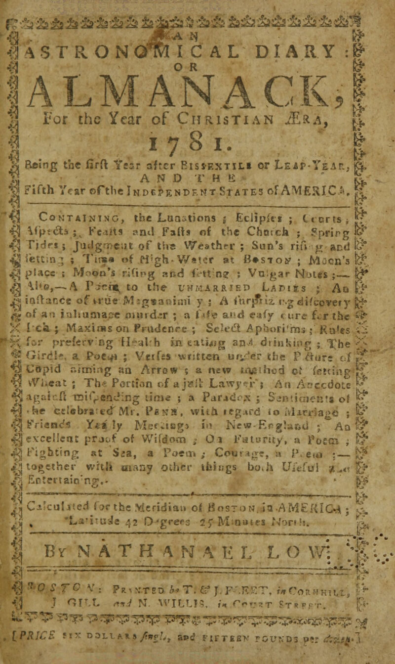 3 i €1 fl 4STRON Q' ALMANACK,! I CAL DIARY :& OR f_* For the Year of Christian M&a, fy. 1781. I Reing the firft Year after Risiextih or Leap Year.. jd, Fifth Year ©fthe Independent States of AMERICA. k - ; I? Containing, the JLutmions ; Eclipfri ; (.tens**; ifpt&s^ Fents anil Fall* of the Choich ; ?prirg «? T'ldr.kj judgment of the Weather; Sun's rifV'g and l& ieu.n ; ; Tine* of M'gh- Water at Bos-toy ; Moon's fe^. place ; Moon's rifipg and fttn? ; Vulgar Nutes ; l$* \1«.©,—-A Picnt, to the l*hm_rr!f.p Lapiks ; An B5 iaftance of uue Mtgaanimi y ; A fnrp*ri_ rgdifcovery |$* of an inhu&iapc nisud.-r ; a fife at'„ eaiy < ure f»:r the % 1 ci ; Maxims on Prudenre ; ScU'fl Aphori'ms; Ku'es ;*_ fc:- preferring rl£akh in eating ani drinking • Tbe'^_ a Poe^ ; Vctfss written ury>r the Priors Copid aiming aa Arrow ; a new tneihod of fe'tinj vViieat ; Th* Peaf.m of & ]v.il Lawyer*} An Anecdote \* agaicH T-ii^ending time ; a Par.»cie.\ ; Senttcheilts of *? ■ he csJebraccT Mr. Pews', with regard to Mtctfag. ; &' Friends Ytily M_c;i«gs in New-Erglu&d ; Aq & excellent pr_of of VViidom ; Oi Futurity, a Poem ; i^ Fighting at S;a, a Poem; Coun-rr, a Pvena ;—j$ together with many other things bo.a Ujeftf] fc_«t „> Eotertain;ng.. Calculated for the Meridian o* Boston, in>AME&t(M ; fa. *La-i'_iJe 42 D'greca 2; Moines North. B y N A T H \ N A E L L O wi HI:' ~-« ...j— 7C V: Pratedb»T. _• J. F-'.KET, wCorhkh J ORL «*_ N. WIEUS, f« Cpt?*t St^ [PRICE MX D3LUl.J^, apt' rtFTiBN rGUtfps u-