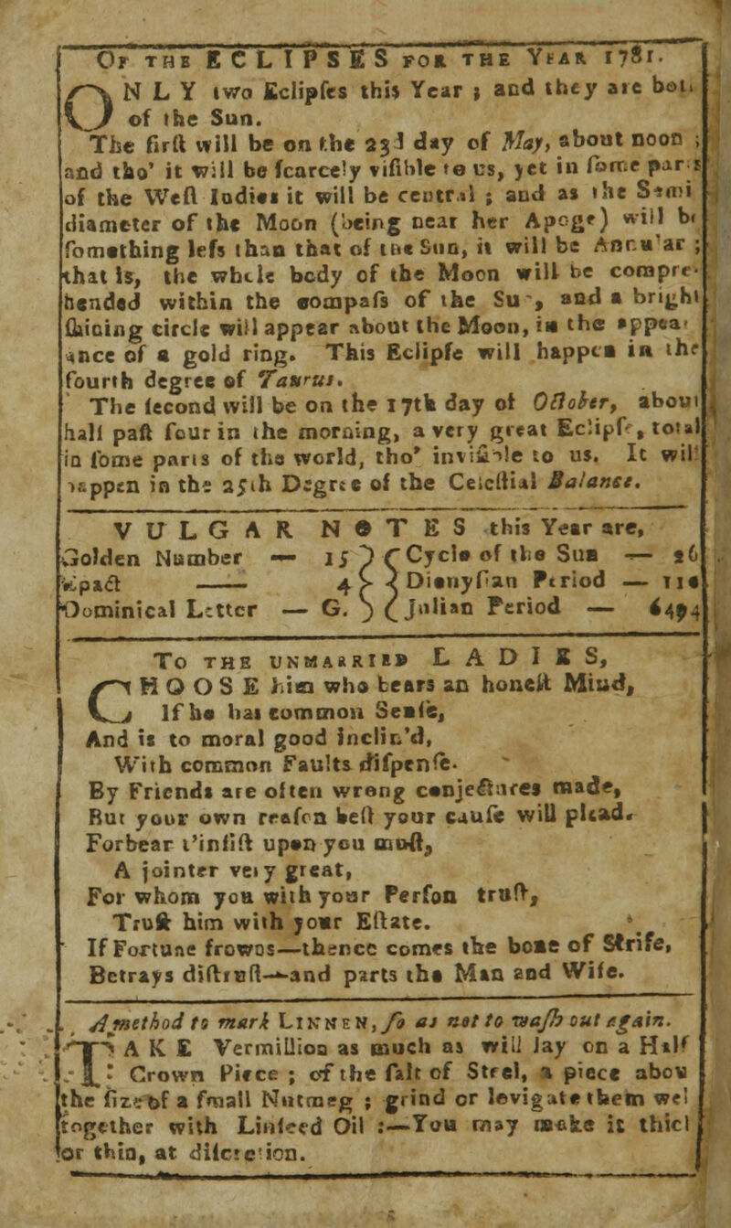 N L Y two Eclipfes this Year » and they are bot> . of the Sun. The firtt will be on the 2$1 day of May, about noon and tao' it will be fcarcely viable »o us, yet in force par. of the Weft Indies it will be central ; and a» the Siroi diameter of the Moon (being near her Apoge) will b< fomething lefs than that of it»« Sun, it will be Ancu'ar that is, the whtle body of the Moon will be corapre bended within the eompafs of the Su-, and a brigh Gaining circle will appear about the Moon, in the »pp«a- «nce of a gold ring. This Eciipfe will happia in th? fourth degree of Tavrut. The lecond will be on the 17th day of Oftofor, abou hall pan four in the morning, a very great Eclipf , total in fome parts of the world, tho* inviiHe to us. It wil! i&ppsn in thi 25th Dcgrtc of the Ceicltial Balanet. VULGAR N • T E S this Year are, Golden Number — 15 1 CCycle of tie Sua — td Vtpad . 4> ^Dienyfan Ptriod — tie Oominical Letter — G. ) (Julian Period — 6494 TO THE UNMA*RI»» L A D I X S, CHOOSE him who bears an honeit Miud, If he hai common Seats, And is to moral good inclin'd, With common Faults difpenfe. By Friends are often wrong c«nje£hire$ made, But your own rrafon Weft your cuufe will plead* Forbear t'infift upenyeu mufl, A jointer veiy great, F01 whom yoE with your Perfon trtifr, Truft him with your Eftate. If Fortune frowns—thence comes the borne of Strife, Betrays diftiBft-*-and parts tha Man and Wife. . t A'method ts mark Linn en,/* at net to majh out e.g&\n. ^*tS A K £ Vermillion as much as will Jay on a H*K :\* Crown Piece ; of the fait of Strel, % piece abov the fizefef a fnaall Nutmeg ; grind or levigute them we! together with Lhiteed Oil :—-You may naeke it thicl or thin, at diicte'ion.