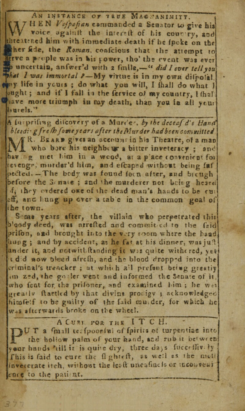 An instance of taxje Mac .'animitt. WHEN Vtfpaftan cammanded a Senator Lo give his voice- agaJnrt the int?i*ft of his cour ry, sod thre.itfr.ed him with immediate death if he {poke on the ^her fide, the Roman, confcious that the attempt to rvc a f ipie was in Vis |o*fr, tho' the event was ever Sa uncertain, anfwer'd with 2 fmlle,— did I evtr tellyou 'that J was immortal /—My virtue is in my cwa dilpols! ffi'.y life in ycurs ; do what you will, I (hall do what J ought ; and if I fall i 1 the fcrvice ol any country, I fhal ' avi more triumph in ray death, than you is all ytu> Morels. A t'lfprtftug dilcoviry of a Murr'e-, by tht dtceaf d's Hand bleidvgfre/bfottey tan after thcMurdtr badbsen cumvtittei MR. Bear* g'ves an account in b?9 Theatre, of a mac who bort his ncighbiux s bitter invrtericy ; an^ ha? g iret l.im in a wcod, a; a pace conffnirot foi c^engf. miirdsr'd him, and efcap^d without being f«f pe<fted.— The body was found fom after, and bicUgh before the 3< naie ; and 'he murderer not be it g heard f, ih^y ordered one of ihe dead man's hands to be ru off, arc fung up ever a tab c in the common goal of he town. S-^oas years sfter, the villain wko perpetrated ihi b'oody deed, was nrrefted and commit ed to the faid prifon, 6»d brought ir.to the v.ry nom whsre the head upg ; and by accident, as he fa* «t his dinner, wasjul ander it, and cotwiilft»nding it Wis quite with< red, yefr i dd bow bleed afrefli, and '.ne blood r'ropp-d into the criminal's trencher ; at whi< h a'l prefant bei»g g-;e«tiy im z?d, »hc go !er vent a«d informed the Sena'.e of it, who feat for, the prifoner, *nd examined him ; he w«s vrcatlv ftartlcd by that divint pror igv ; acknowledged himfeif to be guilty of the fa id ecu dtr, for which he was afterwards broke on t're wheel. A Curt pqr the ITCH. V T a <mill tt;rfpoorfui of fpirits pj turpentine into the hollow palm of your hand, and rub it between y«ur band* till it is quite dry, three ua)s fucc-ffiv. ly fhis is faid to cure the flghu-ft, as well »s the met inveterate itch, without the let ft uncafiaclscr -.ncons-etii cntc to the pati'tu. .