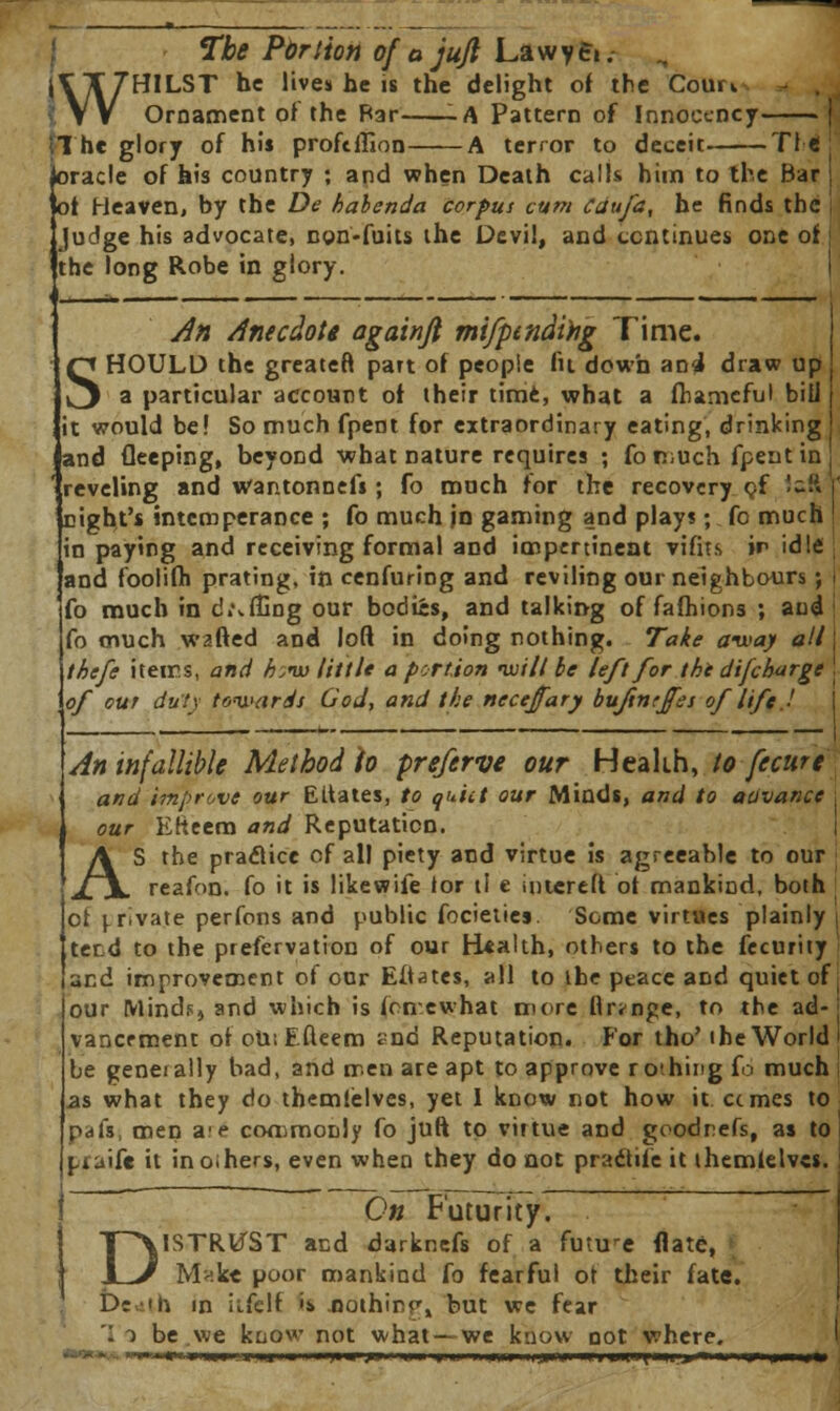 The Portion of a jujl La w y e«. WHILST he lives he is the delight of the Com». Ornament of the Bar -A Pattern of Innoccncy (The glory of his proftftlon A terror to deceit Tl e joracle of his country ; and when Death calls him to the Bar Jot Heaven, by the De hahenda corpus cum Cdufa, he finds the Judge his advocate, ngn-fuits the Devil, and continues one of the long Robe in glory. An Anecdote againjl mi/pindtng Time. SHOULD the greatefl part of people fit down an4 draw up a particular account of their time, what a fhameful bill it would be! So much fpent for extraordinary eating, drinking and fleeping, beyond what nature requires ; fomuch fpent in reveling and wantonnefs; fo much tor the recovery cf <-ft right's intemperance ; fo much jn gaming and play?; fo much in paying and receiving formal and impertinent vifits in idle and foolifh prating, in cenfuring and reviling our neighbours ; fo much in d«\ffing our bodies, and talking of fafhions ; and fo much wafted and loft in doing nothing. Take away all ihefe items, and h:nu little a portion ivi/l be left for the difcharge of cur duty towards God, and the nccejfary buftnrffes of life ■' An infallible Method fo preferve our Health, to fecure and improve our EUates, to quiet our Minds, and to auvance our EKeem and Reputation. AS the praflice of all piety and virtue is agreeable to our reafon. fo it is likewife lor tl e intereft of mankind, both ot private perfons and public focietiej. Some virtues plainly terd to the prefervation of our B*aUh, others to the fecurity and improvement of our Eftates, all to the peace and quiet of ^ our Minds, and which is fencwhat more flr^nge, to the ad-j vancrment of oU:Efteem snd Reputation. Eor tho' the World be generally bad, and men are apt to approve rothing fo much .as what they do themlelves, yet I know not how it ccmes to pafs, men a(e commonly fo juft to virtue and goodnefs, as to piaife it in oihers, even when they do not pracfife it ihemielvcs. On Futurity. DISTRUST and darknefs of a future flatc, Mak« poor mankind fo fearful of their fate. D: Mi in ii-felf '* nothirr, but we fear . i be we know not what— we know not where. - ■■'■■« »u»i iiiiii«ihi)I« ft mm |.n mm njin iiihiiiih«ii,»«'i|