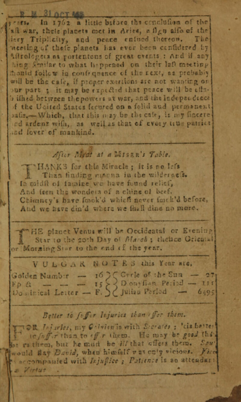 .-.—.. m-—-—i ifj ..^ ■ ■ ■ —— )fu In 1762 a littler biforc tht crr.r,!uU»n of \\>r til rt»r, thcU placet* met in Arie«, a H^i? aifo cf ihr i'.ry Tripl'.tuy, «od pccca rntned tiierfon. Tivt •rtctungct' theCe p'anets l.ai ever beet* ctnfidtrrd ty Mlrokj[;in at jortentcr.s of great c»ir,t$ : Aid if acy ^iog A-Tifar to what h'ppcnod on iht'r laO mttiin</ liionJd toilcw ia co»i(f qn»nce cf iLs rtx', cs prcbtb') will be th£ caCu', if prcp-cr cxirijcns aic r.ot \var.Mrj» 01 >ur part ; it may be rif.i<Jt:c! ihal peace v;ll be tlfr.- J i{h«d br:'.7eeD thepowtn ut war, riCdi (iielcdcpei-dttc* f the Ucitcf! Statti ftrurcd 00 « M'^A aud pcrfri»ne).l ^jalls.—Which, ih.tl il)i» a ty he tl>t ca(f, it n-y f.ncric rd ardent rtidi, »• weii as that ef cvtoty 11U2 paiiit t .»(:d lever of mankind. 1 HANKS for IhU) Miracle ; it is ro Irfi _ Than tiaiJicw rif>'.p.a iu the v.-i!£!ci f.tl, la piuill c| lauiice v'c htve fuu«>.d r«-!;c;, Ar.d Icen the wondcis cf a chJne c\ bc«f. Ctitnitcy's have ftnoWU whitll ncrtr luitU'd bcfor*, Aui! we tiive diju'J v/^cr: we tiuU dine ao more. rHE pliRTt Venm fr'll b'^ Occldcatal or Evcr.itriv Stir i.o '.he so'h Di\y o( r<la ah ; tlictice Grici.-I or Moraii>^St»r to the md <f the frar. V U L (j .i i<. N U T K J tli:» year ate. JoIJen Nu.Tib-r — j6 ^Q CvrU of •h^Sun — 27. 11 rf Kp if; — Ij>^Dor«*n^n Pf;i:iJ ■ Uo.ir.ical Leiter — F. JCJwiiaa t^erlod — Bffftr 1Q fvfir It.juriet thaniffcr thtri. F^R. hjirUty my C''>f«w J9 with S.-cra'et ; 'tiifc^'re' '>rf':f.r »h5n to '^r iVto. Hi may kr jfoiJ rh;, i)- ri l^5-cj, but h^ mutt be i//that f:flc»i tb'ni, /.W^ vAoa!iJ fl*y DuviJ, whin h'ajfdlfra'! rn'y »tc»OM». /^/.r. r.romp:iiiied with IrjafJce ; Pjtnn:t is ao atteadax ■