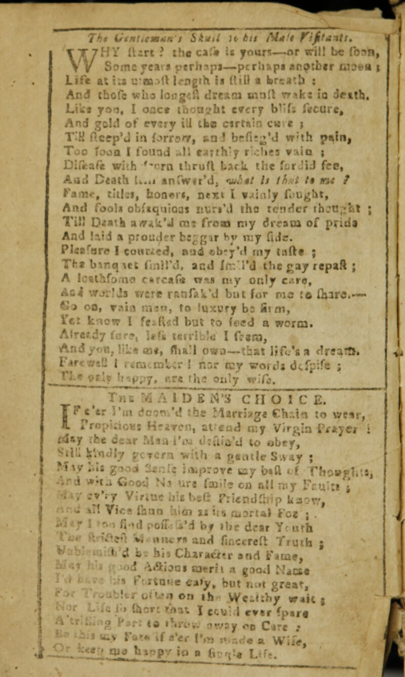 WHY Il-rt ? tht ca;« it yourt—or wil! be form, Some fca'f j?erh<pj—pcrh&pa arptbir wjea t Life ttiis uaar.d l^-ngth ii ({ill t brcat!) : And thcfe wha loi^g'.Pt drcxoi inn!t rr.^ks ia drith. Lt'kj y,'>^l, I oact ihoa^ht every b^'fj r«curc. And gcid of rvsry ill the cirtain cw.« ) T:H ftctp'J ia forrDnr, tnJ brfi;;j*«J w'th p«ln, Too fooQ I fouad ..11 f;4;th'y r'.:he3 v:iia ; Direafe with '-rrn ihrufi lAck the far JiJ fee, Aad D«ath Ik.ii anTvirfrM, w<5«/ U th.\i /• w< / Fam<, tiilsi, hon*!*, next I n/iwly f.^ught, And fool* obfiqiiioat iiuriM iho tender ch::t!,;lit ; Tii! D^a'k atv^k'J cni froai my drram of prida And !tifi a proutjpr bi^gir ^^y n;y ful=. Plis^are I conr/ed, aud cb-y'd riiy tafte ; Tft«b\nqiet fmirJ, acd In: I'd the gay repaft ; A Icttiiifo.uct carc«(« xt\n nty only ciro, Ac4 \tj:!Js were ranfji'ik'J but for ma !o (hare.— tJa oo, raia jinn, to luxury bs fi> m, I'tr knew I fciftsi but To feffd a worm. Already fur?, !*(« i«nibj«j I frero, And yfiu, r.L« <n#, flia!! owa—that life's a drua:!!. IVcwsd I r«ra.ml;r \ nsr rcy word* dtfpife ; rL< 9t!y hi);,:7, r.re tlv^ Only w^fj. The yi A 1 D K i>3'3 CHOI C E. IVCttVux dc^n/d ibe Marr5?g« Ch:.in io wc«r, rroj/uioHj HriTcn, ai'ead n:y Virgin i'/Ajcr : t4»y rfce dear Msa I'm li:uia'd to obey, Sili: V.'^'^ly ^-CTCfi Tkiifi a gtattrS.Viiy ; Miy :.:s g->;^i ^£,:i2 improve tay i>,ft ,,f rhoi»|»li'.8, '.\ *'XA Gnoy Ni ure faal?? co ail my Tru^cj • -•vVy Viriue u:b bs(J Friendlhip kaox?, ' •t Vicf! Ihan vi.tn ii ijs atDrtal Foe ; . fi'd i'OiT: i'd by ibc dor Y< urh ?'l »3 niitmand fir.ccreft Truth ; « d b- his CharaCf'.r »nd fame, •<)d -^Ajjoi C3tr?i .1 (good ^J^ioe •s r'.rtotie Ci»y» but uM grea^, !troftfnon ih We-«:by W4it } 11 Qiorc tVia^ I ccv: 1 ever fp«r« i^^'-r; (a iSiViv t?w?y oo Cire .• -V Far* if a'er !',>, ,, -^^^ a Wii>,  Oj^ binpv io a (i-rjit Lfff. {
