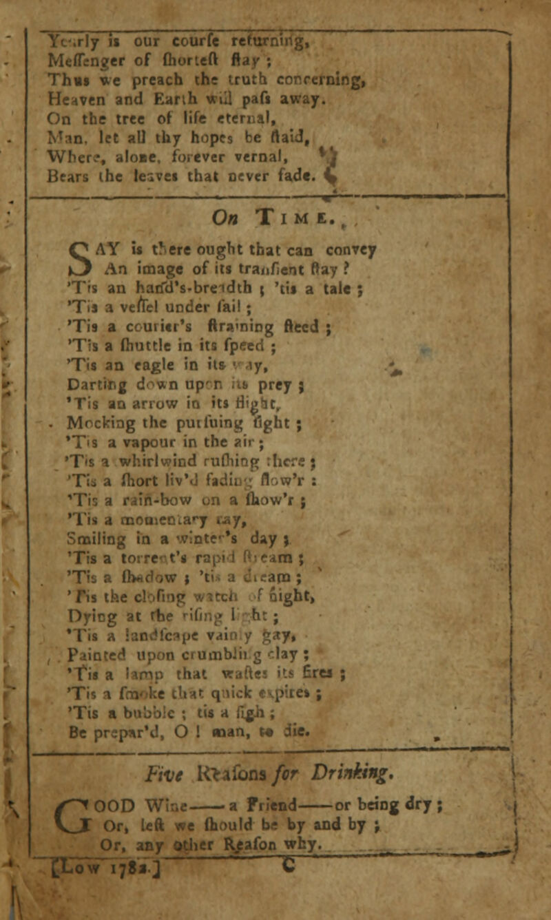 Yt'.rly i« our courfe rcrurnirg, Meflenger of flioricft ftay ; Thuf ue preach the irutb correrning, Heaven and Earth wiil pafi away. On the tree of life eternal, Man, let aU thy hopes be flaid, Wher?, alo»e. forever vernal, ^df Bears the leavei that never fade, y On T I M E. ^ , SAY U there ought that can convey An image of its tranfient Ray ? 'Tis an haifd's-breidth \ 'tis a tale ; 'Tis a vefrel under fail; 'Tis a courier's ftra<ning ftted ; 'Tis a Hiuttle in its fpeed ; 'Tis an eagle in its v .\y. Darting down up'n iib prey } 'Tis an arrow in its tlight. Mocking the puifuing flght ; 'Tis a vapour in the air ; 'T's a whirlwind rudiing :Iicre ; 'Tis a fhort Hv'd fadiu-; flr-w'r : 'Tis a rain-bow on a ftiow'r ; 'Tis a nQOa»enia»'y ray. Smiling in a wintc's day ) 'Tis a torrent's rapid ftseam ; 'Tis a ftwdow ; 'ti* a CicapQ ; ' fis the clofiog witch A night, Dyicg at rhe '^ifing I:;ht; 'Tis a iandfcape vain y gay, painted upon crumbJii g clay ; 'Tis a lamp that waftes its £rea ; 'Tis a foaoke tliat qnick ev^pites ; 'Tis a bubble ; lis a i[gh ; Be prcpar'd, O 1 nan, f die. Five Ktidomfcr Drinking. \ GOOD Wine a Friend or being dry ; j Or, left we (hould be by and by ; ' Or, any Qtlier Rpafon ^^J-. ^--^ - -. - ^ ^