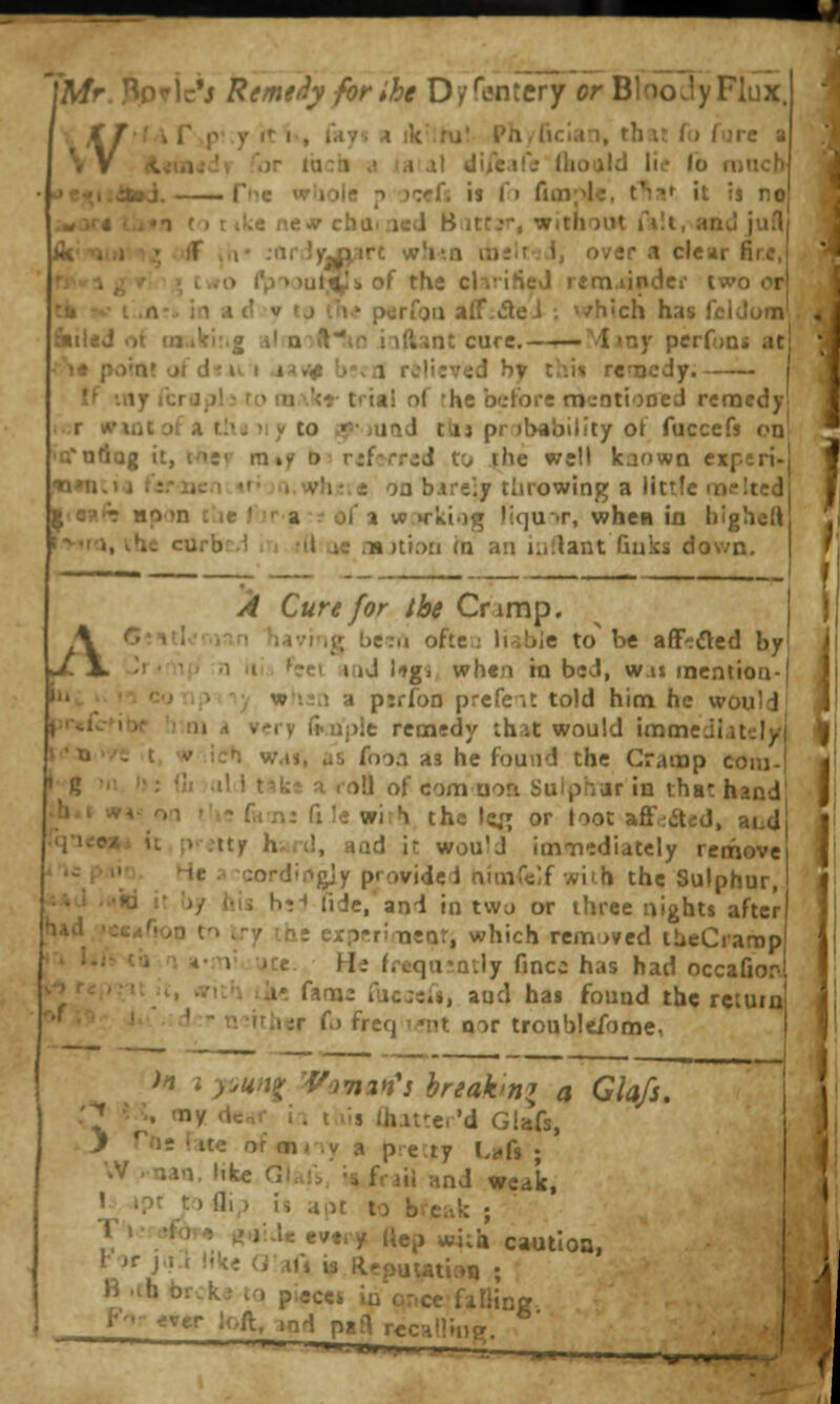Mr. Bpric'j RemeSy forihe Dyfentery or BlooJyFlux. KT'^^V\f'.y «ti-, lays A ik ihiV Ph,r»cian, that fo fure a VV A«tn«dr for Idcii a la al diicill; ihoald We \o mncb f*i:i»»J. — f'le wiioie ^t jcefs is !•» fim;^!*, t^a^ it ts no •T (> nkt nt« cba-ned Biittjr, without filt, and jufl ff ,(1* :nr,Jyj|n3rt whsn ins!r';i, over a clear fire, two Cp'>.)ut^k of the chrified remainder two or in ad v tj \}\f {xjrfgu aff.tflei ; »vhich has fcldom niiiij ii (fi.ikir.g almft'^io inftant cure.—T—Mmy perfuns at i* point ot'd'^u I aa»v b'vfl relitved by thi» renacdy. —~ If my icrijjjl; to m\kr trial ol rhe before mcntiooed remedy] .r wiQtota thj)iy to ijp-juad tiij probability ot fucccfj on tfodog it, wev rn»y b: rjfsrrad to the well kaown experi- ««n.>a fi.-iien.4r; ja.whi.e on bareiy tlirowing a littfe melted |^a?.*r Hpon t'.ie Tir a.- of a wvki-)g liqu->r, when in hlgheli t>-'tri, ihe curbr.1 ri ;U ac iTDtiori m an Kiilant Guks down. 1 ,<4f Cure for the Cramp. Y 0*'»tk'r.jnn tjavi'ig be?(i oftei; liable to' be aff-aed by j[.\ ■' • ■ ' -1 III., feel and \tgi when hx bed, w.u mentioo- •''-^ , wtisn a piffoD prefeit told him he would *f^- 1 - .,. n very ft.aple remedy that would immediately >'x»''i t ^ ich wa», as foon as he found the Cramp coiu- 'S ' ' 1 t4ka a roU of com uon Sulphar in that hand ;.^'' ^ f«7\: fx le wih the Ic^r or toot aff^aed, aud •4U<e»i u :> .ity h-ri!, and it would imnnediatcly remove iifi pAiQ. He ;< cordipgiy providei niuirdf with the Sulphur, a*d -.♦id it Ijy his h•^ fide,'and in twu or three nights after h»d -sc^noo to try ih: exprrimeat, which removed llieCrarop »':'>T jce. He freqarntly fincc has had occaGor\ , wvit'i lii^ fams racj«i», and has found the return y^-' neither fj freq i-nt oor troublefome, in ? pun^ 'Vanin'i breaking a Glafs. :^ ? % my dcaf i-. tiis ihattcr'd GUfs, .> Tfts Ute ofanriy a precty Linfs ; \V .nan. like Glali,' i* frail and weak, ' »?t tr) ai,> Is apt to break ; T »• <jfov« g,jiae evti y ttep wi;i» ca«tloa, t )f j.i.t like Gafi is Rrputation ; B .ch br;k.' U) piecci in once falling ^- g'' '^-ft. 'nd paft rcc-alliue.