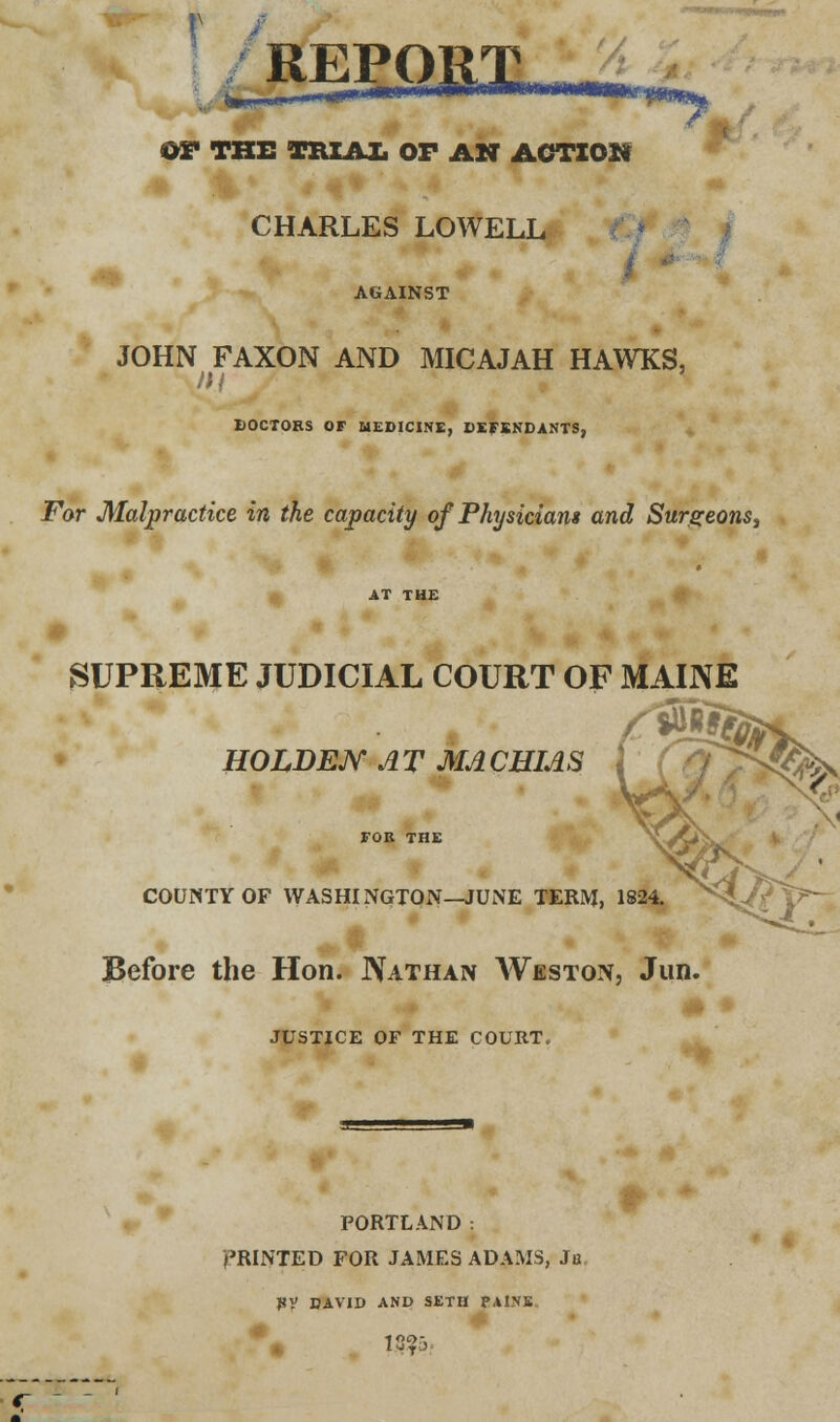 REPO ^r^— ' OS* THE TRIAL OF AN ACTIOS* CHARLES LOWELL AGAINST JOHN FAXON AND MICAJAH HAWKS, DOCTORS OF MEDICINE, DEFENDANTS, For Malpractice in the capacity of Physicians and Surgeons, SUPREME JUDICIAL COURT OF MAINE HOLDEJY AT MACHIAS J COUNTY OF WASHINGTON—JUNE TERM, 1824. Before the Hon. Nathan Weston, Jun. JUSTICE OF THE COURT. PORTLAND: PRINTED FOR JAMES ADAMS, Ju PV DAVID AND SETII PAINE. iuT.)