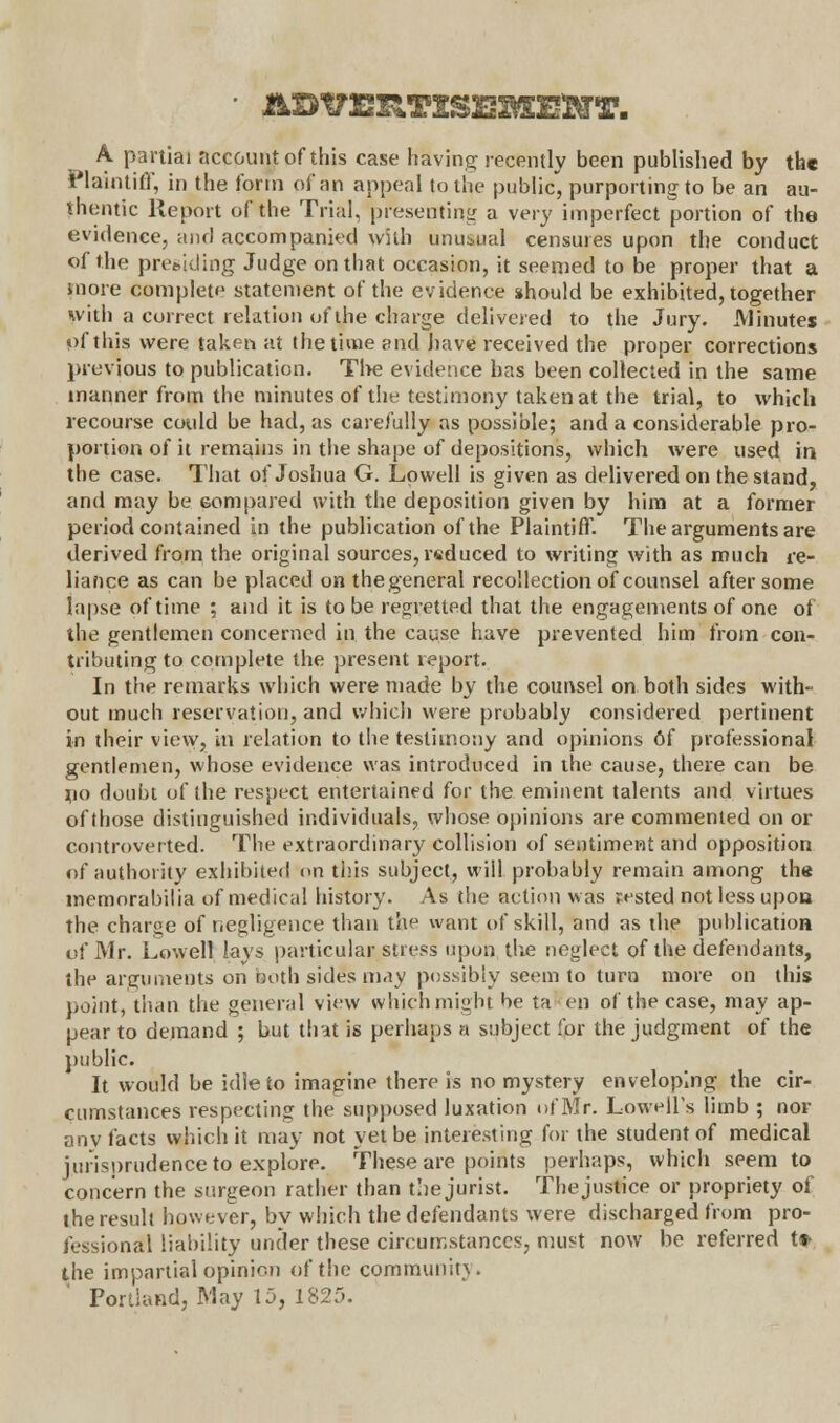 A partial account of this case having recently been published by the Plaintiff, in the form of an appeal to the public, purporting to be an au- thentic Report of the Trial, presenting a very imperfect portion of the evidence, and accompanied with unusual censures upon the conduct of the presiding Judge on that occasion, it seemed to be proper that a more complete statement of the evidence should be exhibited, together with a correct relation of the charge delivered to the Jury. Minutes of this were taken at the time and have received the proper corrections previous to publication. The evidence has been collected in the same manner from the minutes of the testimony taken at the trial, to which recourse could be had, as carefully as possible; and a considerable pro- portion of it remains in the shape of depositions, which were used in the case. That of Joshua G. Lowell is given as delivered on the stand, and may be Gompared with the deposition given by him at a former period contained in the publication of the Plaintiff. The arguments are derived from the original sources, reduced to writing with as much re- liance as can be placed on thegeneral recollection of counsel after some lapse of time ; and it is to be regretted that the engagements of one of the gentlemen concerned in the cause have prevented him from con- tributing to complete the present report. In the remarks which were made by the counsel on both sides with- out much reservation, and which were probably considered pertinent in their view, in relation to the testimony and opinions 6f professional gentlemen, whose evidence was introduced in the cause, there can be no doubt of the respect entertained for the eminent talents and virtues of those distinguished individuals, whose opinions are commented on or controverted. The extraordinary collision of sentiment and opposition of authority exhibited on tins subject, will probably remain among the memorabilia of medical history. As the action was rested not less upon the charge of negligence than the want of skill, and as the publication of Mr. Lowell lays particular stress upon, the neglect of the defendants, the arguments on both side's may possibly seem to turn more on this point, than the general view which might be ta en of the case, may ap- pear to demand ; but that is perhaps a subject for the judgment of the public. It would be idle to imagine there is no mystery enveloping the cir- cumstances respecting the supposed luxation of Mr. Lowell's limb ; nor any facts which it may not yet be interesting for the student of medical jurisprudence to explore. These are points perhaps, which seem to concern the surgeon rather than the jurist. Thejustice or propriety of the result however, by which the defendants were discharged from pro- fessional liability under these circumstances, must now be referred t» the impartial opinion of the community.