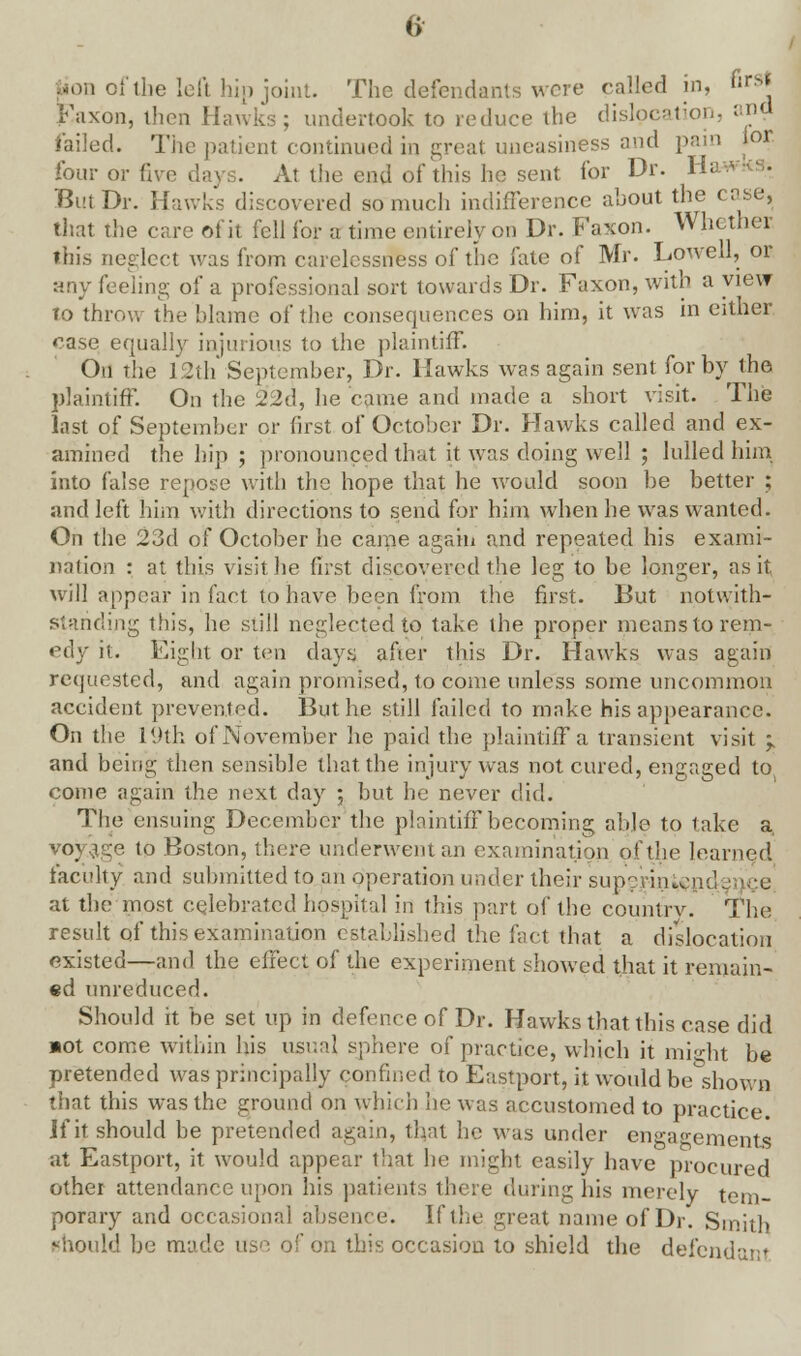 iaon of the left hip joint. The defendants were called in, ';;k Faxon, then Hawks; undertook to reduce the dislocation, and failed. The patient continued in great uneasiness and pain lor four or live days. At the end of this he sent for Dr. Ha But Dr. Hawks discovered so much indifference about the case, that the care of it fell for a time entirely on Dr. Faxon. Whether tin's neglect was from carelessness of the fate of Mr. Liowell, or any feeling of a professional sort towards Dr. Faxon, with a view to throw the blame of the consequences on him, it was in either case equally injurious to the plaintiff. On the 12th September, Dr. Hawks was again sent for by the plaintiff. On the 2'2d, he came and made a short visit. The last of September or first of October Dr. Hawks called and ex- amined the hip ; pronounced that it was doing well ; lulled him into false repose with the hope that he would soon be better ; and left him with directions to send for him when he was wanted. On the 23d of October he came again and repeated his exami- nation : at this visit he first discovered the leg to be longer, as it will appear in fact to have been from the first. But notwith- standing this, he still neglected to take the proper means to rem- edy it. Eight or ten days after this Dr. Hawks was again requested, and again promised, to come unless some uncommon accident prevented. But he still failed to make his appearance. On the 19th of November he paid the plaintiff a transient visit ; and being then sensible that the injury was not cured, engaged to come again the next day ; but he never did. The ensuing December the plaintiff becoming able to take a VO] e:e to Boston, there underwent an examination of the learned faculty and submitted to an operation under their supejriniend at the most celebrated hospital iri this part of the country. The result of this examination established the fact that a dislocation existed—and the effect of the experiment showed that it remain- ed unreduced. Should it be set up in defence of Dr. Hawks that this case did »ot come within his usual sphere of practice, which it might be pretended was principally confined to Eastport, it would be shown that this was the ground on which he was accustomed to practice. If it should be pretended again, that he was under engagements at Eastport, it would appear that he might easily have procured othei attendance upon his patients there during his merely tem- porary and occasional absence. If the great name of Dr. Smith should be made use of on this occasion to shield the defendant