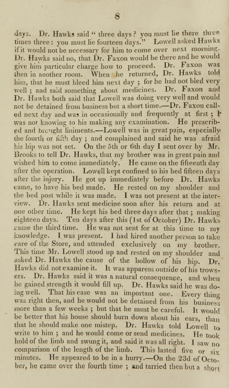 s days. Dr. Hawks said  three days ? you must lie there three times three : you must lie fourteen days. Lowell asked Hawks if it would not be necessary for him to come over next morning. Dr. Hawks said no, that Dr. Faxon would be there and he would give him particular charge how to proceed. Dr. Faxon was then in another room. When he returned, Dr. Hawks told him, that he must bleed him next day ; for he had not bled very well ; and said something about medicines. Dr, Faxon and Dr. Hawks both said that Lowell was doing very well and would not be detained from business but a short time.—Dr. Faxon call- ed next day and was in occasionally and frequently at first ; I* wras not knowing to his making any examination. He prescrib- ed and brought liniments.—Lowell was in great pain, especially the fourth or fifth day j and complained and said he was afraid his hip was not set. On the 5th or 6th day I sent over by Mr. Brooks to tell Dr. Hawks, that my brother was in great pain and wished him to come immediately. He came on the fifteenth day after the operation. Lowell kept confined to his bed fifteen days after the injury. He got up immediately before Dr. Hawks came, to have his bed made. He rested on my shoulder and the bed post while it was made. I was not present at the inter- view. Dr. Hawks sent medicine soon after his return and at one other time. He kept his bed three days after that ; making eighteen days. Ten days after this (1st of October) Dr. Hawks came the third time. He was not sent for at this time to my knowledge. I was present. I had hired another person to take care of the Store, and attended exclusively on my brother. This time Mr. Lowell stood up and rested on my shoulder and asked Dr. Hawks the cause of the hollow of his hip. Dr. Hawks did not examine it. It was apparent outside of his trows- ers. Dr. Hawks said it was a natural consequence, and when he gained strength it would fill up. Dr. Hawks said he was do- ing well. That his case was an important one. Every thing was right then, and he would not be detained from his business more than a few weeks ; but that he must be careful. It would be better that his house should burn down about his ears, than that he should make one mistep. Dr. Hawks told Lowell to write to him ; and he would come or send medicines. He took hold of the limb and swung it, and said it was all right. I saw no comparison of the length of the limb. This lasted five or six minutes. He appeared to be in a hurry.—On the 23d of Octo- ber, he came over the fourth time ; and tarried then but a short