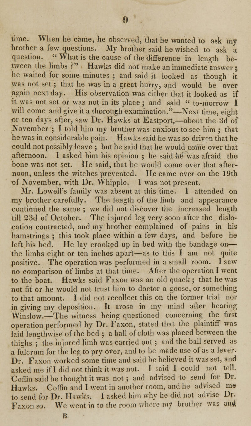 time. When he came, he observed, that he wanted to ask my brother a few questions. My brother said he wished to ask a question.  What is the cause of the difference in length be- tween the limbs ? Hawks did not make an immediate answer ; he waited for some minutes ; and said it looked as though it was not set; that he was in a great hurry, and would be over again next day. His observation was either that it looked as if it was not set or was not in its place ; and said  to-morrow I will come and give it a thorough examination.—Next time, eight or ten days after, saw Dr. Hawks at Eastport,—about the 3d of November ; I told him my brother was anxious to see him ; that he was in considerable pain. Hawks said he was so drivn that he could not possibly leave ; but he said that he would come over that afternoon. 1 asked him his opinion ; he said lie' was afraid the bone was not set. He said, that he would come over that after- noon, unless the witches prevented. He came over on the 19th of November, with Dr. Whipple. I was not present. Mr. Lowell's family was absent at this time. I attended on my brother carefully. The length of the limb and appearance continued the same ; we did not discover the increased length till 23d of October. The injured leg very soon after the dislo- cation contracted, and my brother complained of pains in his hamstrings ; this took place within a few days, and before he left his bed. He lay crooked up in bed with the bandage on— the limbs eight or ten inches apart—as to this I am not quite positive. The operation was performed in a small room. I saw no comparison of limbs at that time. After the operation I went to the boat. Hawks said Faxon was an old quack ; that he was not fit or he would not trust him to doctor a goose, or something to that amount. I did not recollect this on the former trial nor in giving my deposition. It arose in my mind after hearing Winslow.—The witness being questioned concerning the first operation performed by Dr. Faxon, stated that the plaintiff was laid lengthwise of the bed ; a ball of cloth was placed between the thighs ; the injured limb was carried out; and the ball served as a fulcrum for the leg to pry over, and to be made use of as a lever. Dr. Faxon worked some time and said he believed it was set, and asked me if I did not think it was not. I said I could not tell. Coffin said he thought it was not; and advised to send for Dr. Hawks. Coffin and I went in another room, and he advised me to send for Dr. Hawks. I asked him why he did not advise Dr. Faxon so. We went in to the room where my brother was and