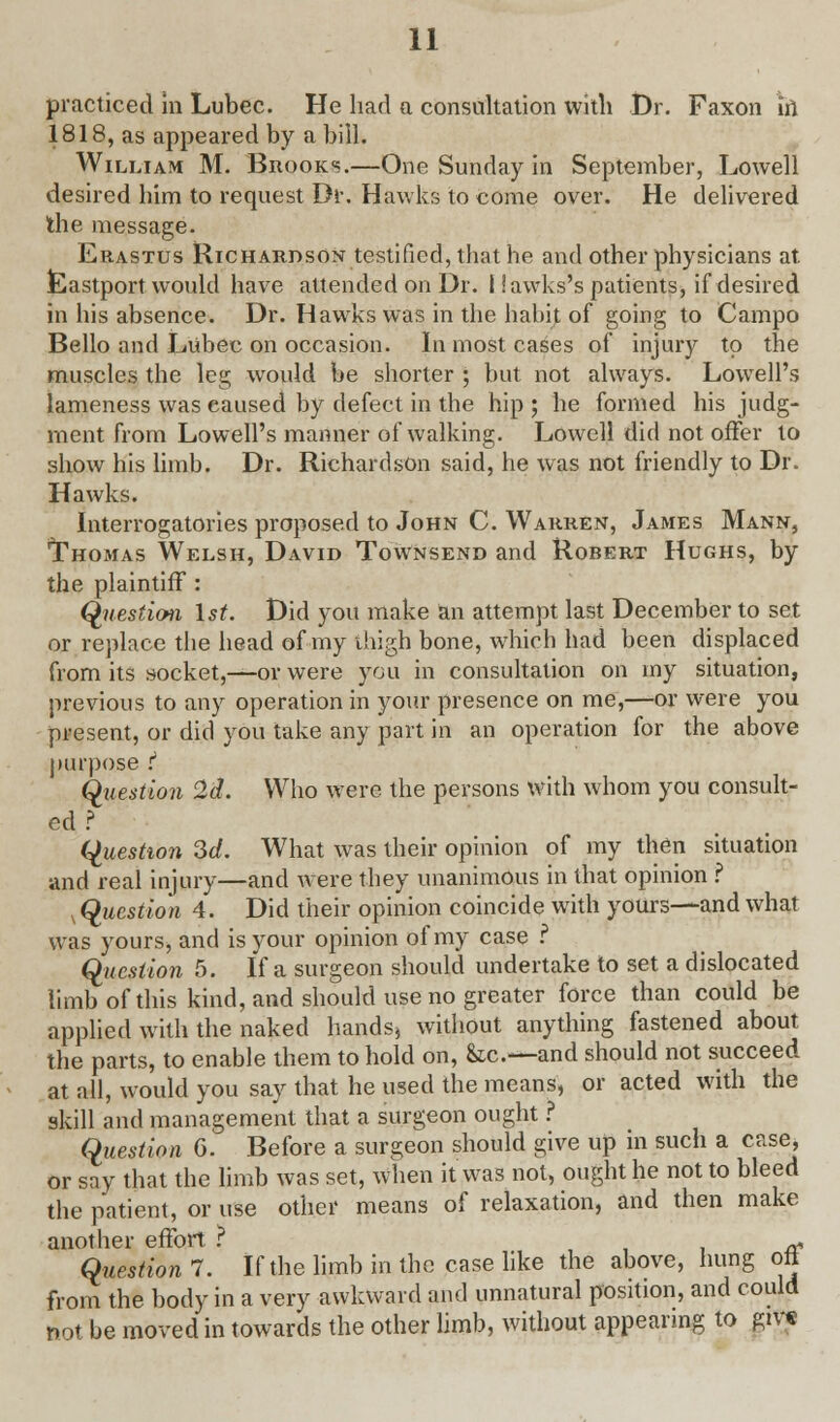 practiced in Lubec. He had a consultation with Dr. Faxon in 1818, as appeared by a bill. William M. Brooks.—One Sunday in September, Lowell desired him to request Dr. Hawks to come over. He delivered the message. Erastus Richardson testified, that he and other physicians at. Eastport would have attended on Dr. I iawks's patients, if desired in his absence. Dr. Hawrks was in the habit of going to Campo Bello and Lubec on occasion. In most cases of injury to the muscles the leg would be shorter ; but not always. Lowell's lameness was caused by defect in the hip ; he formed his judg- ment from Lowell's manner of walking. Lowell did not offer to show his limb. Dr. Richardson said, he was not friendly to Dr. Hawks. Interrogatories proposed to John C. Warren, James Mann, Thomas Welsh, David Townsend and Robert Hughs, by the plaintiff : Question 1st. Did you make an attempt last December to set or replace the head of my thigh bone, which had been displaced from its socket,—or were you in consultation on my situation, previous to any operation in your presence on me,—or were you present, or did you take any part in an operation for the above purpose :* Question 2d. Who were the persons with whom you consult- ed ? Question 3d. What was their opinion of my then situation and real injury—and were they unanimous in that opinion ? , Question 4. Did their opinion coincide with yours—and what was yours, and is your opinion of my case ? Question 5. If a surgeon should undertake to set a dislocated limb of this kind, and should use no greater force than could be applied with the naked hands, without anything fastened about the parts, to enable them to hold on, &c—and should not succeed at all, would you say that he used the means, or acted with the skill and management that a surgeon ought ? Question G. Before a surgeon should give up in such a case, or say that the limb was set, when it was not, ought he not to bleed the patient, or use other means of relaxation, and then make another effort ? a Question 7. If the limb in the case like the above, hung oft from the body in a very awkward and unnatural position, and could not be moved in towards the other limb, without appearing to gtv«