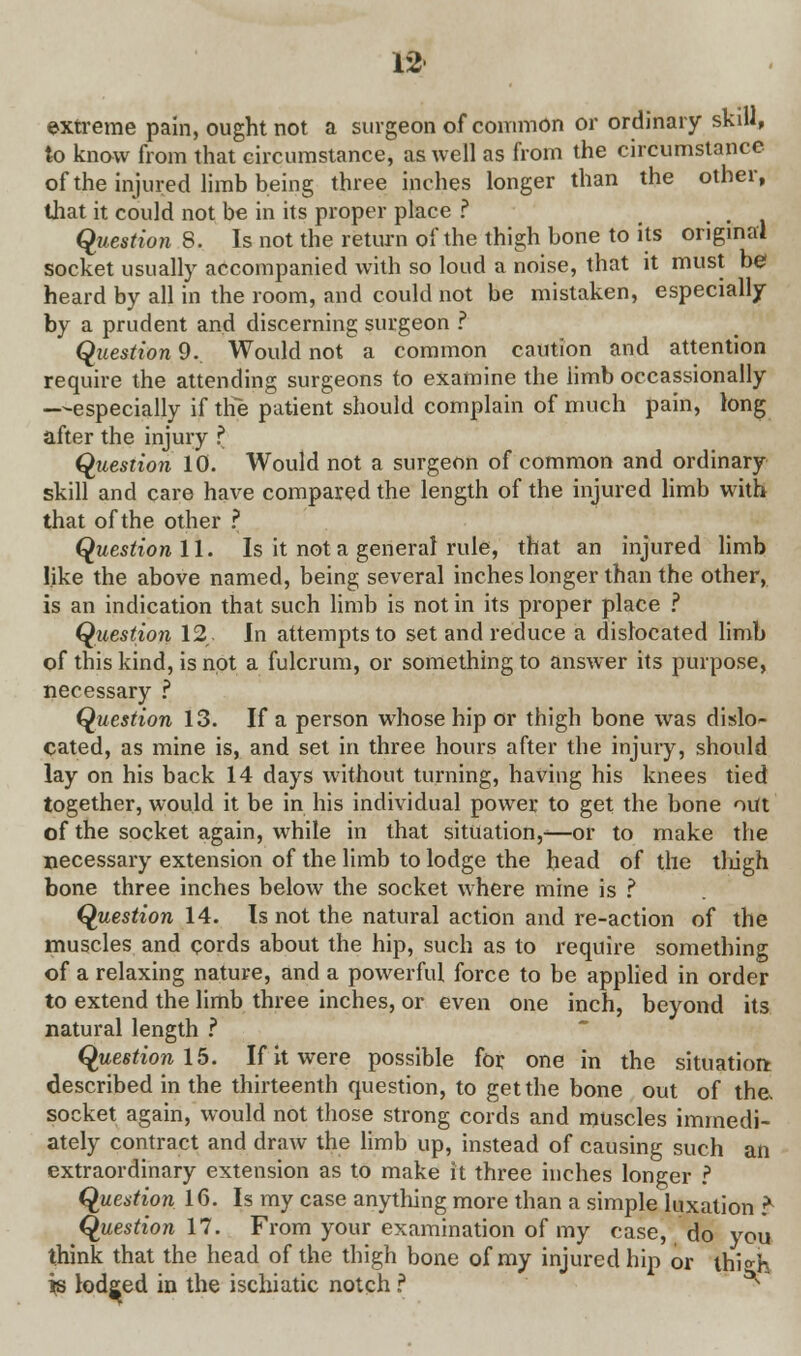 extreme pain, ought not a surgeon of common or ordinary skill, to know from that circumstance, as well as from the circumstance of the injured limb being three inches longer than the other, that it could not be in its proper place ? .... Question 8. Is not the return of the thigh bone to its original socket usually accompanied with so loud a noise, that it must be heard by all in the room, and could not be mistaken, especially by a prudent and discerning surgeon ? Question 9. Would not a common caution and attention require the attending surgeons to examine the limb occassionally —especially if the patient should complain of much pain, long after the injury ? Question 10. Would not a surgeon of common and ordinary skill and care have compared the length of the injured limb with that of the other ? Question 11. Is it not a general rule, that an injured limb like the above named, being several inches longer than the other, is an indication that such limb is not in its proper place ? Question 12,, In attempts to set and reduce a dislocated limb of this kind, is not a fulcrum, or something to answer its purpose, necessary ? Question 13. If a person whose hip or thigh bone was dislo- cated, as mine is, and set in three hours after the injury, should lay on his back 14 days without turning, having his knees tied together, would it be in his individual power to get the bone out of the socket again, while in that situation,—or to make the necessary extension of the limb to lodge the head of the thigh bone three inches below the socket where mine is ? Question 14. Is not the natural action and re-action of the muscles and cords about the hip, such as to require something of a relaxing nature, and a powerful force to be applied in order to extend the limb three inches, or even one inch, beyond its natural length ? Question 15. If it were possible for one in the situation; described in the thirteenth question, to get the bone out of the, socket again, would not those strong cords and muscles immedi- ately contract and draw the limb up, instead of causing such an extraordinary extension as to make it three inches longer ? Question 16. Is my case anything more than a simple luxation ?• Question 17. From your examination of my case, do you think that the head of the thigh bone of my injured hip or thi*h js lodged in the ischiatic notch ? ^