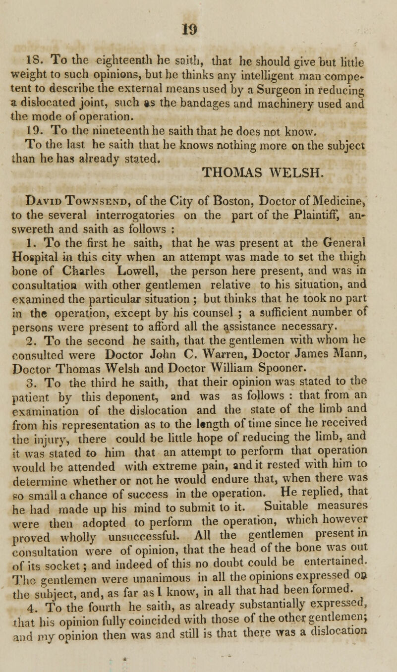 18. To the eighteenth he saith, that he should give hut little weight to such opinions, but he thinks any intelligent man compe* tent to describe the external means used by a Surgeon in reducing; a dislocated joint, such as the bandages and machinery used and the mode of operation. 19. To the nineteenth he saith that he does not know. To the last he saith that he knows nothing more on the subject than he has already stated. THOMAS WELSH. David Townsend, of the City of Boston, Doctor of Medicine, to the several interrogatories on the part of the Plaintiff, an- swereth and saith as follows ; 1. To the first he saith, that he was present at the General Hospital in this city when an attempt was made to set the thigh bone of Charles Lowell, the person here present, and was in consultation with other gentlemen relative to his situation, and examined the particular situation ; but thinks that he took no part in the operation, except by his counsel ; a sufficient number of persons were present to afford all the assistance necessary. 2. To the second he saith, that the gentlemen with whom he consulted were Doctor John C. Warren, Doctor James Mann, Doctor Thomas Welsh and Doctor William Spooner. 3. To the third he saith, that their opinion was stated to the patient by this deponent, and was as follows : that from an examination of the dislocation and the state of the limb and from his representation as to the Ungth of time since he received the injury, there could be little hope of reducing the limb, and it was stated to him that an attempt to perform that operation would be attended with extreme pain, and it rested with him to determine whether or not he would endure that, when there was go small a chance of success in the operation. He replied, that he had made up his mind to submit to it. Suitable measures were then adopted to perform the operation, which however proved wholly unsuccessful. AH the gentlemen present m consultation were of opinion, that the head of the bone was out of its socket; and indeed of this no doubt could be entertained. The gentlemen were unanimous in all the opinions expressed on the subject, and, as far as I know, in all that had been formed. 4. To the fourth he saith, as already substantially expressed, that his opinion fully coincided with those of the other gentlemen; m6 my opinion then was and still is that there was a dislocation