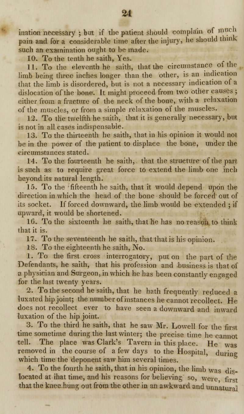 ination necessary ; but if the patient should complain of mch pain and for a considerable time after the injury, he should think such an examination ought to be made. 10. To the tenth he saith, Yes. 11. To the eleventh he saith, that the circumstance of the limb being three inches longer than the other, is an indication that the limb is disordered, but is not a necessary indication of a dislocation of the bone. It might proceed from two other causes ; either from a fracture of the neck of the bone, with a relaxation of the muscles, or from a simple relaxation of the muscles. 12. To the twelfth he saith, that it is generally necessary, but is not in all cases indispensable. 13. To the thirteenth he saith, that in his opinion it would not be in the power of the patient to displace the bone, under the circumstances stated. 14. To the fourteenth he saith,. that the structure of the part is such as to require great force to extend the limb one inch beyond its natural length. 15. To the 'fifteenth he saith, that it would depend upon the direction in which the head of the bone should be forced out of its socket. If forced downward, the limb would be extended ; if upward, it would be shortened. 16. To the sixteenth he saith, that he has no reason to think that it is. 17. To the seventeenth he saith, that that is his opinion. 18. To the eighteenth he saith, No. 1. To the first cross interrogatory, put on the part of the Defendants, he saith, that his profession and .business is that of a physician and Surgeon, in which he has been constantly engaged for the last twenty years. 2. To the second he saith, that he hath frequently reduced a luxated hip joint; the number of instances he cannot recollect. He does not recollect ever to have seen a downward and inward luxation of the hip joint. 3. To the third he saith, that he saw Mr. Lowell for the first time sometime during the last winter; the precise time he cannot tell. The place was Clark's Tavern in this place. He was removed in the course of a few days to the Hospital, during; which time the deponent saw him several times. 4. To the fourth he saith, that in his opinion, the limb was dis- located at ihat time, and his reasons for believing so, were first that the knee hung out from the other in an awkward and unnatural