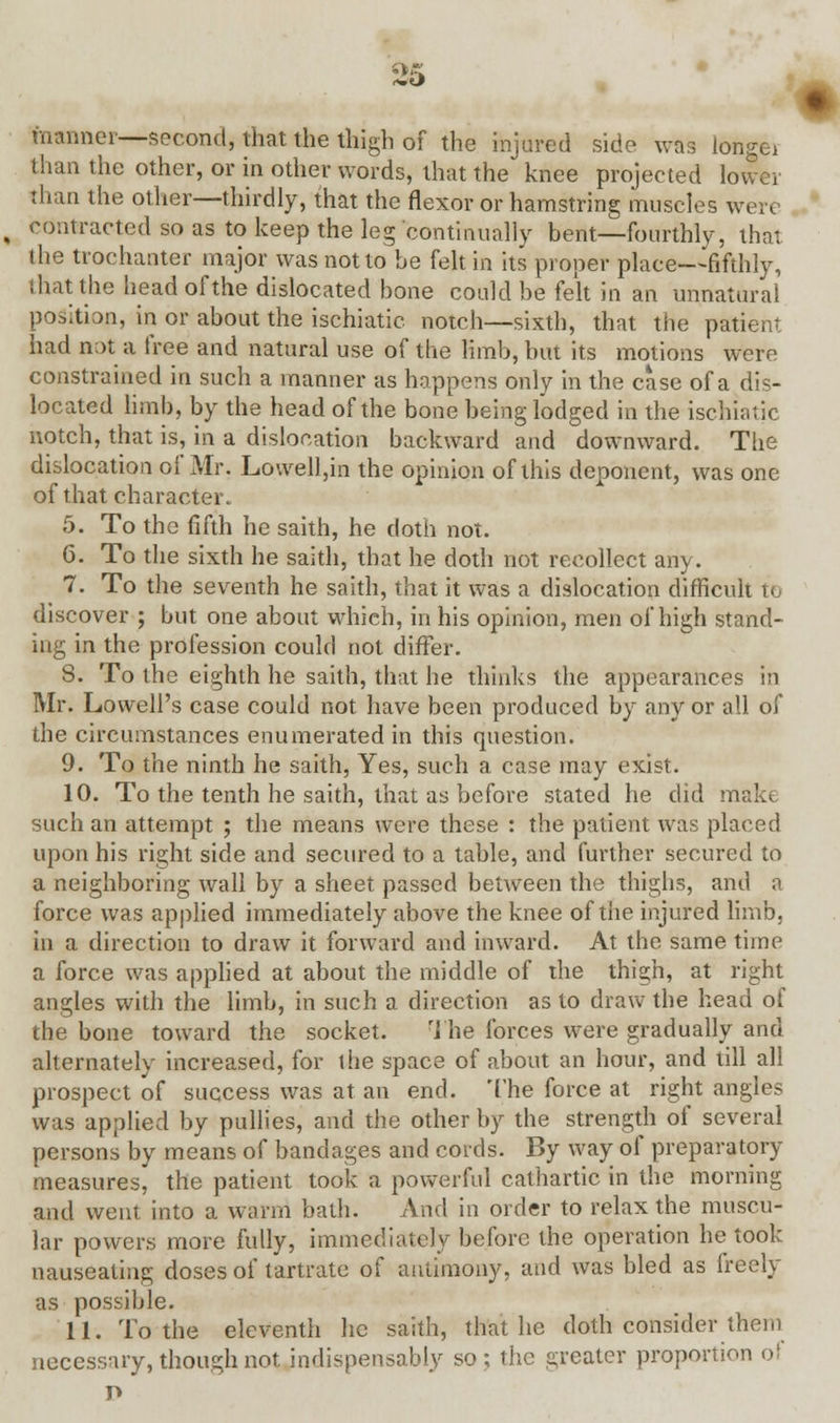 2'o maimer—second, that the thigh of the injured side was longe* than the other, or in other words, that the knee projected lower than the other—thirdly, that the flexor or hamstring muscles were contracted so as to keep the leg continually bent—fourthly, that the trochanter major was not to be felt in its proper place—fifthly, that the head of the dislocated bone could be felt in an unnatural position, in or about the ischiatic notch—sixth, that the patient had not a free and natural use of the limb, but its motions were constrained in such a manner as happens only in the case of a dis- located limb, by the head of the bone being lodged in the ischiatic notch, that is, in a dislocation backward and downward. The dislocation of Mr. Lo\vell,in the opinion of this deponent, was one of that character. 5. To the fifth he saith, he doth not. 6. To the sixth he saith, that he doth not recollect any. 7. To the seventh he saith, that it was a dislocation difficult te discover ; but one about which, in his opinion, men of high stand- ing in the profession could not differ. 8. To the eighth he saith, that he thinks the appearances in Mr. Lowell's case could not have been produced by any or all of the circumstances enumerated in this question. 9. To the ninth he saith, Yes, such a case may exist. 10. To the tenth he saith, that as before stated he did make such an attempt ; the means were these : the patient was placed upon his right side and secured to a table, and further secured to a neighboring wall by a sheet passed between the thighs, ami a force was applied immediately above the knee of the injured limb, in a direction to draw it forward and inward. At the same time a force was applied at about the middle of the thigh, at right angles with the limb, in such a direction as to draw the head of the bone toward the socket. The forces were gradually and alternately increased, for the space of about an hour, and till all prospect of success was at an end. The force at right angles was applied by pullies, and the other by the strength of several persons by means of bandages and cords. By way of preparatory measures, the patient took a powerful cathartic in the morning and went into a warm bath. And in order to relax the muscu- lar powers more fully, immediately before the operation he took nauseating doses of tartrate of antimony, and was bled as freely as possible. 11. To the eleventh lie saith, that he doth consider them necessary, though not indispensably so; the greater proportion of