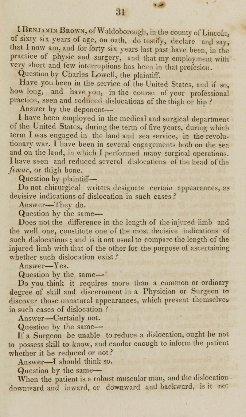 I Benjamin Brown, of Waldoborough, in the county of Lincoln, of sixty six years of age, on oath, do testify, declare and say, that I now am, and for forty six years last past have been, in the practice of physic and surgery, and that my employment with very short and few interruptions has been in that profesion. Question by Charles Lowell, the plaintiff. Have you been in the service of the United States, and if so, how long, and have you, in the course of your professional practice, seen and reduced dislocations of the thigh or hip ? Answer by the deponent— I have been employed in the medical and surgical department of the United States, during the term of five years, during which term I was engaged in the land and sea service, in the revolu- tionary war. I have been in several engagements both on the sen and on the land, in which I performed many surgical operations. I have seen and reduced several dislocations of the head of the. femur, or thigh bone. Question by plaintiff— Do not chirurgical writers designate certain appearances, as decisive indications of dislocation in such cases ? Answer-—They do. Question by the same— Does not the difference in the length of the injured limb and the well one, constitute one of the most decisive indications of such dislocations ; and is it not usual to compare the length of the injured limb with that of the other for the purpose of ascertaining whether such dislocation exist? Answer—Yes. Question by the same— Do you think it requires more than a common or ordinary degree of skill and discernment in a Physician or Surgeon to discover those unnatural appearances, which present themselves in such cases of dislocation ? Answer—Certainly not. Question by the same— If a Surgeon be unable to reduce a dislocation, ought he not to possess skill to know, and candor enough to inform the patient whether it be reduced or not ? Answer—I should think so. Question by the same— When the patient is a robust muscular man, and the dislocation downward and inward, or downward and backward, is it not