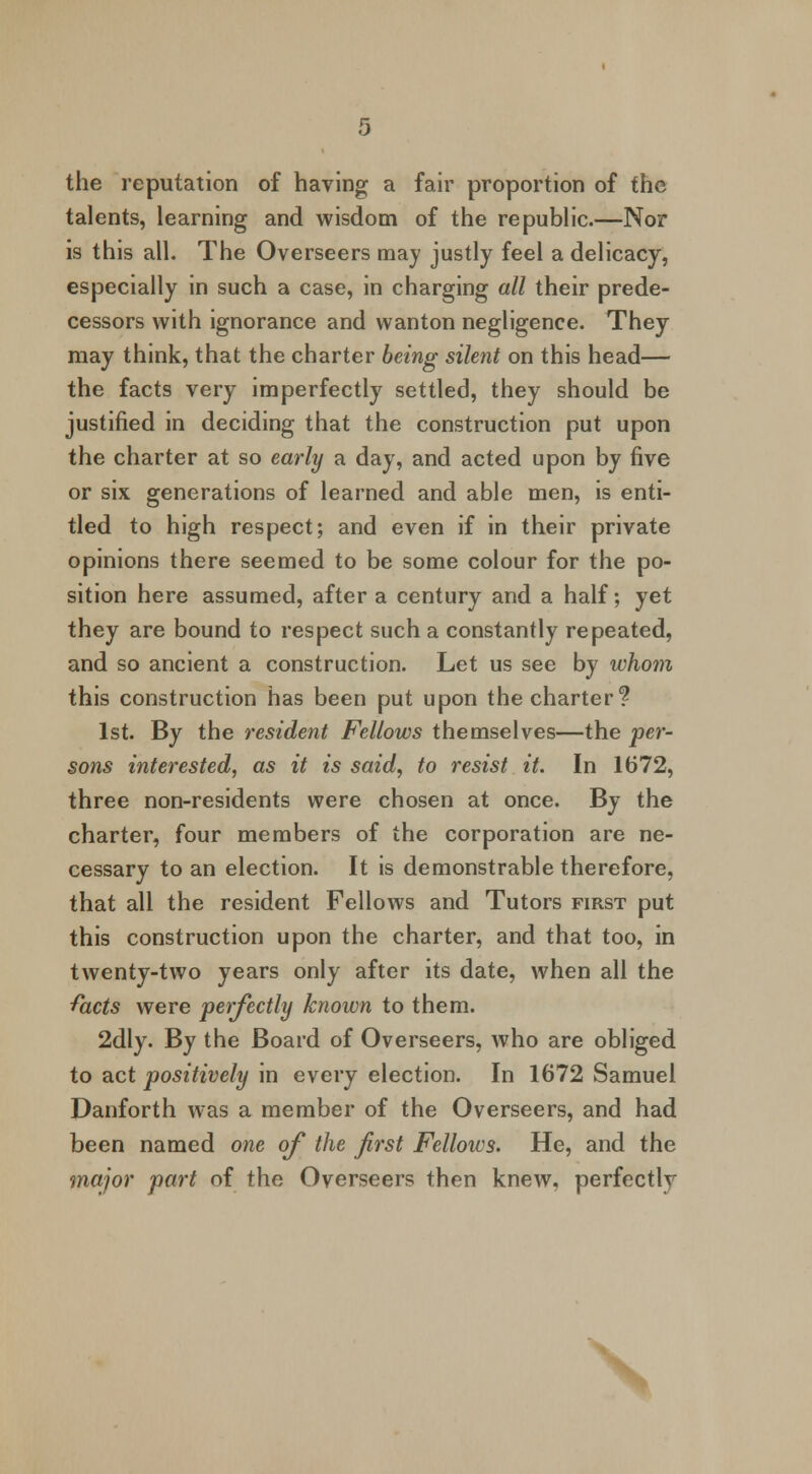 the reputation of having a fair proportion of the talents, learning and wisdom of the republic.—Nor is this all. The Overseers may justly feel a delicacy, especially in such a case, in charging all their prede- cessors with ignorance and wanton negligence. They may think, that the charter being silent on this head— the facts very imperfectly settled, they should be justified in deciding that the construction put upon the charter at so early a day, and acted upon by five or six generations of learned and able men, is enti- tled to high respect; and even if in their private opinions there seemed to be some colour for the po- sition here assumed, after a century and a half; yet they are bound to respect such a constantly repeated, and so ancient a construction. Let us see by whom this construction has been put upon the charter? 1st. By the resident Fellows themselves—the per- sons interested, as it is said, to resist it. In 1672, three non-residents were chosen at once. By the charter, four members of the corporation are ne- cessary to an election. It is demonstrable therefore, that all the resident Fellows and Tutors first put this construction upon the charter, and that too, in twenty-two years only after its date, when all the facts were perfectly known to them. 2dly. By the Board of Overseers, who are obliged to act positively in every election. In 1672 Samuel Danforth was a member of the Overseers, and had been named one of the first Fellows. He, and the major part of the Overseers then knew, perfectly \