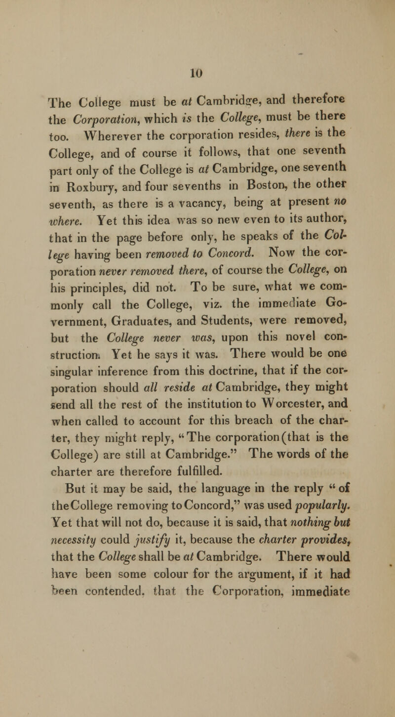 The College must be at Cambridge, and therefore the Corporation, which is the College, must be there too. Wherever the corporation resides, there is the College, and of course it follows, that one seventh part only of the College is at Cambridge, one seventh in Roxbury, and four sevenths in Boston, the other seventh, as there is a vacancy, being at present no ivhere. Yet this idea was so new even to its author, that in the page before only, he speaks of the Col- lege having been removed to Concord. Now the cor- poration never removed there, of course the College, on his principles, did not. To be sure, what we com- monly call the College, viz. the immediate Go- vernment, Graduates, and Students, were removed, but the College never was, upon this novel con- struction. Yet he says it was. There would be one singular inference from this doctrine, that if the cor- poration should all reside at Cambridge, they might send all the rest of the institution to Worcester, and when called to account for this breach of the char- ter, they might reply, The corporation (that is the College) are still at Cambridge. The words of the charter are therefore fulfilled. But it may be said, the language in the reply  of the College removing to Concord, was used popularly. Yet that will not do, because it is said, that nothing but necessity could justify it, because the charter provides, that the College shall be at Cambridge. There would have been some colour for the argument, if it had been contended, that the Corporation, immediate