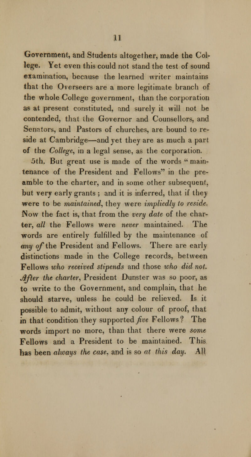 Government, and Students altogether, made the Col- lege. Yet even this could not stand the test of sound examination, because the learned writer maintains that the Overseers are a more legitimate branch of the whole College government, than the corporation as at present constituted, and surely it will not be contended, that the Governor and Counsellors, and Senators, and Pastors of churches, are bound to re- side at Cambridge—and yet they are as much a part of the College, in a legal sense, as the corporation. 5th. But great use is made of the words  main- tenance of the President and Fellows in the pre- amble to the charter, and in some other subsequent. but very early grants ; and it is inferred, that if they were to be maintained, they were impliedly to reside. Now the fact is, that from the very date of the char- ter, all the Fellows were never maintained. The words are entirely fulfilled by the maintenance of any of the President and Fellows. There are early distinctions made in the College records, between Fellows who received stipends and those who did not. After the charter, President Dunster was so poor, as to write to the Government, and complain, that he should starve, unless he could be relieved. Is it possible to admit, without any colour of proof, that in that condition they supported Jive Fellows? The words import no more, than that there were some Fellows and a President to be maintained. This has been always the case, and is so at this day. AU