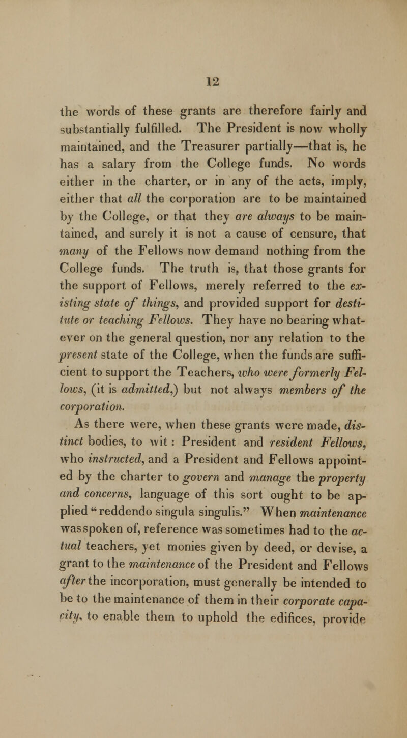 the words of these grants are therefore fairly and substantially fulfilled. The President is now wholly maintained, and the Treasurer partially—that is, he has a salary from the College funds. No words either in the charter, or in any of the acts, imply, either that all the corporation are to be maintained by the College, or that they are always to be main- tained, and surely it is not a cause of censure, that many of the Fellows now demand nothing from the College funds. The truth is, that those grants for the support of Fellows, merely referred to the ex- isting state of things, and provided support for desti- tute or teaching Fellows. They have no bearing what- ever on the general question, nor any relation to the present state of the College, when the funds are suffi- cient to support the Teachers, who were formerly Fel- lows, (it is admitted,} but not always members of the corporation. As there were, when these grants were made, dis- tinct bodies, to Avit: President and resident Fellows, who instructed, and a President and Fellows appoint- ed by the charter to govern and manage the property and concerns, language of this sort ought to be ap- plied  reddendo singula singulis. When maintenance wasspoken of, reference was sometimes had to the ac- tual teachers, yet monies given by deed, or devise, a grant to the maintenance of the President and Fellows after the incorporation, must generally be intended to be to the maintenance of them in their corporate capa- city, to enable them to uphold the edifices, provide