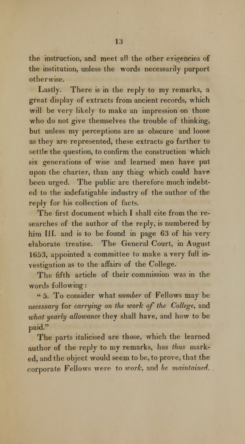 the instruction, and meet all the other exigencies of the institution, unless the words necessarily purport otherwise. Lastly. There is in the reply to my remarks, a great display of extracts from ancient records, which will be very likely to make an impression on those who do not give themselves the trouble of thinking, but unless my perceptions are as obscure and loose as they are represented, these extracts go farther to settle the question, to confirm the construction which six generations of wise and learned men have put upon the charter, than any thing which could have been urged. The public are therefore much indebt- ed to the indefatigable industry of the author of the reply for his collection of facts. The first document which I shall cite from the re- searches of the author of the reply, is numbered by him III. and is to be found in page 63 of his very elaborate treatise. The General Court, in August 1653, appointed a committee to make a very full in- vestigation as to the affairs of the College. The fifth article of their commission was in the words following:  5. To consider what number of Fellows may be necessary for carrying on the work of the College, and what yearly allowance they shall have, and how to be paid. The parts italicised are those, which the learned author of the reply to my remarks, has thus mark- ed, and the object would seem to be, to prove, that the corporate Fellows were to work, and be maintained.