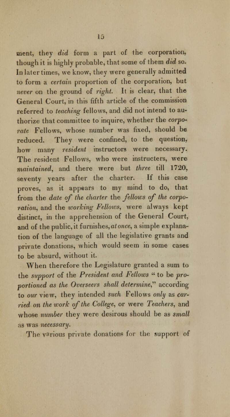 merit, they did form a part of the corporation, though it is highly probable, that some of them did so. In later times, we know, they were generally admitted to form a certain proportion of the corporation, but never on the ground of right. It is clear, that the General Court, in this fifth article of the commission referred to teaching fellows, and did not intend to au- thorize that committee to inquire, whether the corpo- rate Fellows, whose number was fixed, should be reduced. They were confined, to the question, how many resident instructors were necessary. The resident Fellows, who were instructors, were maintained, and there were but three till 1720, seventy years after the charter. If this case proves, as it appears to my mind to do, that from the date of the charter the fellows of the corpo- ration, and the working Felloios, were always kept distinct, in the apprehension of the General Court, and of the public, it furnishes, at once, a simple explana- tion of the language of all the legislative grants and private donations, which would seem in some cases to be absurd, without it. When therefore the Legislature granted a sum to the support of the President and Fellows  to be pro- portioned as the Overseers shall determine,'1'' according to our view, they intended such Fellows only as car- ried on the work of the College, or were Teachers, and whose number they were desirous should be as small as was necessary. The various private donations for the support of