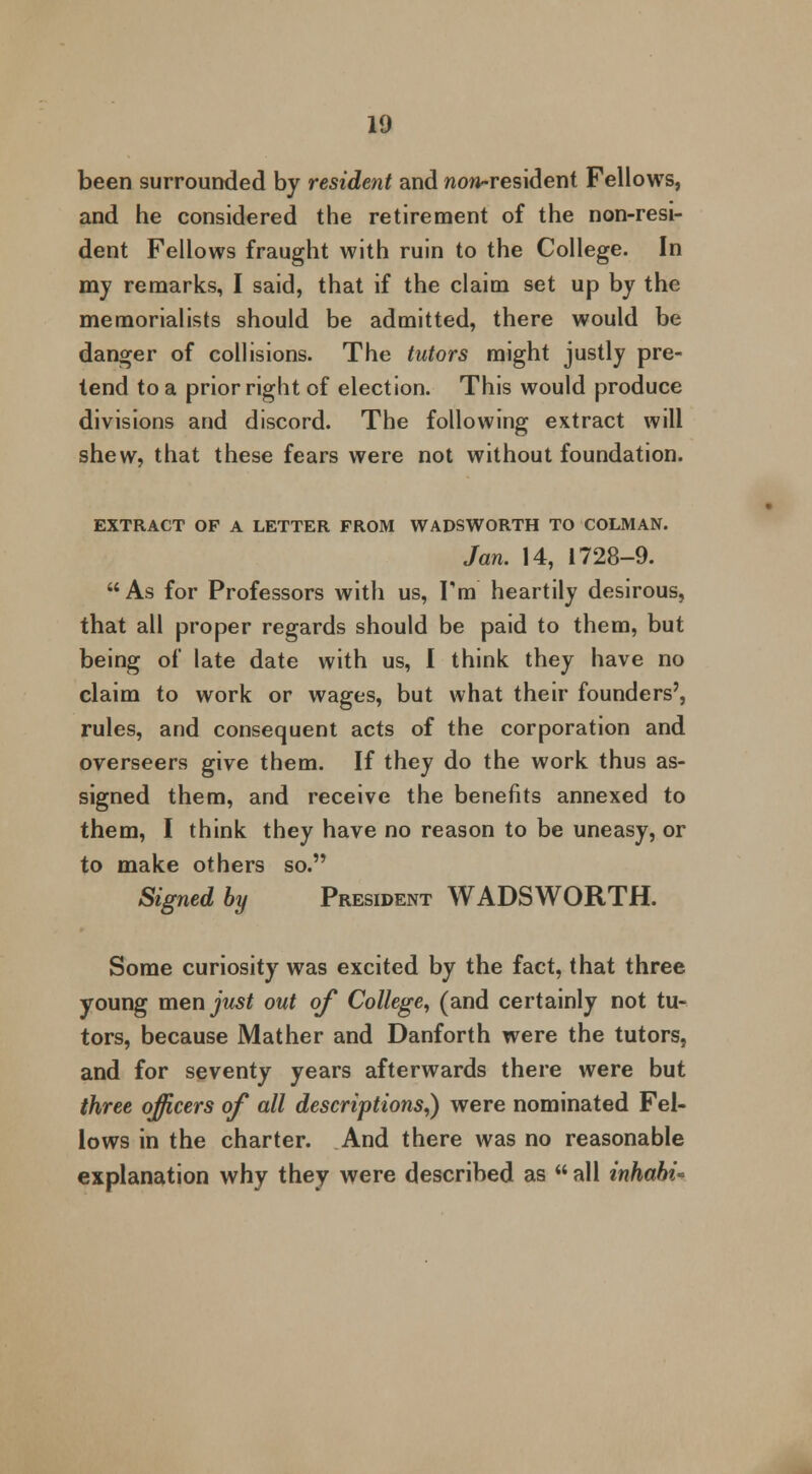 been surrounded by resident and now-resident Fellows, and he considered the retirement of the non-resi- dent Fellows fraught with ruin to the College. In my remarks, I said, that if the claim set up by the memorialists should be admitted, there would be danger of collisions. The tutors might justly pre- tend to a prior right of election. This would produce divisions and discord. The following extract will shew, that these fears were not without foundation. EXTRACT OF A LETTER FROM WADSWORTH TO COLMAN. Jan. 14, 1728-9. As for Professors with us, I'm heartily desirous, that all proper regards should be paid to them, but being of late date with us, I think they have no claim to work or wages, but what their founders', rules, and consequent acts of the corporation and overseers give them. If they do the work thus as- signed them, and receive the benefits annexed to them, I think they have no reason to be uneasy, or to make others so. Signed by President WADSWORTH. Some curiosity was excited by the fact, that three young men just out of College, (and certainly not tu- tors, because Mather and Danforth were the tutors, and for seventy years afterwards there were but three officers of all descriptions,) were nominated Fel- lows in the charter. And there was no reasonable explanation why they were described as all inhahi*