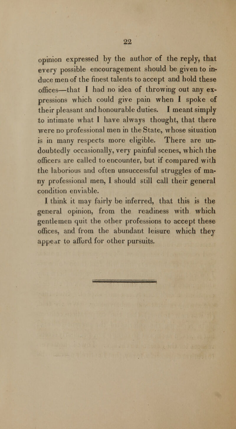 opinion expressed by the author of the reply, that every possible encouragement should be given to in- duce men of the finest talents to accept and hold these offices—that I had no idea of throwing out any ex- pressions which could give pain when I spoke of their pleasant and honourable duties. I meant simply to intimate what I have always thought, that there were no professional men in the State, whose situation is in many respects more eligible. There are un- doubtedly occasionally, very painful scenes, which the officers are called to encounter, but if compared with the laborious and often unsuccessful struggles of ma- ny professional men, I should still call their general condition enviable. I think it may fairly be inferred, that this is the general opinion, from the readiness with which gentlemen quit the other professions to accept these offices, and from the abundant leisure which they appear to afford for other pursuits.