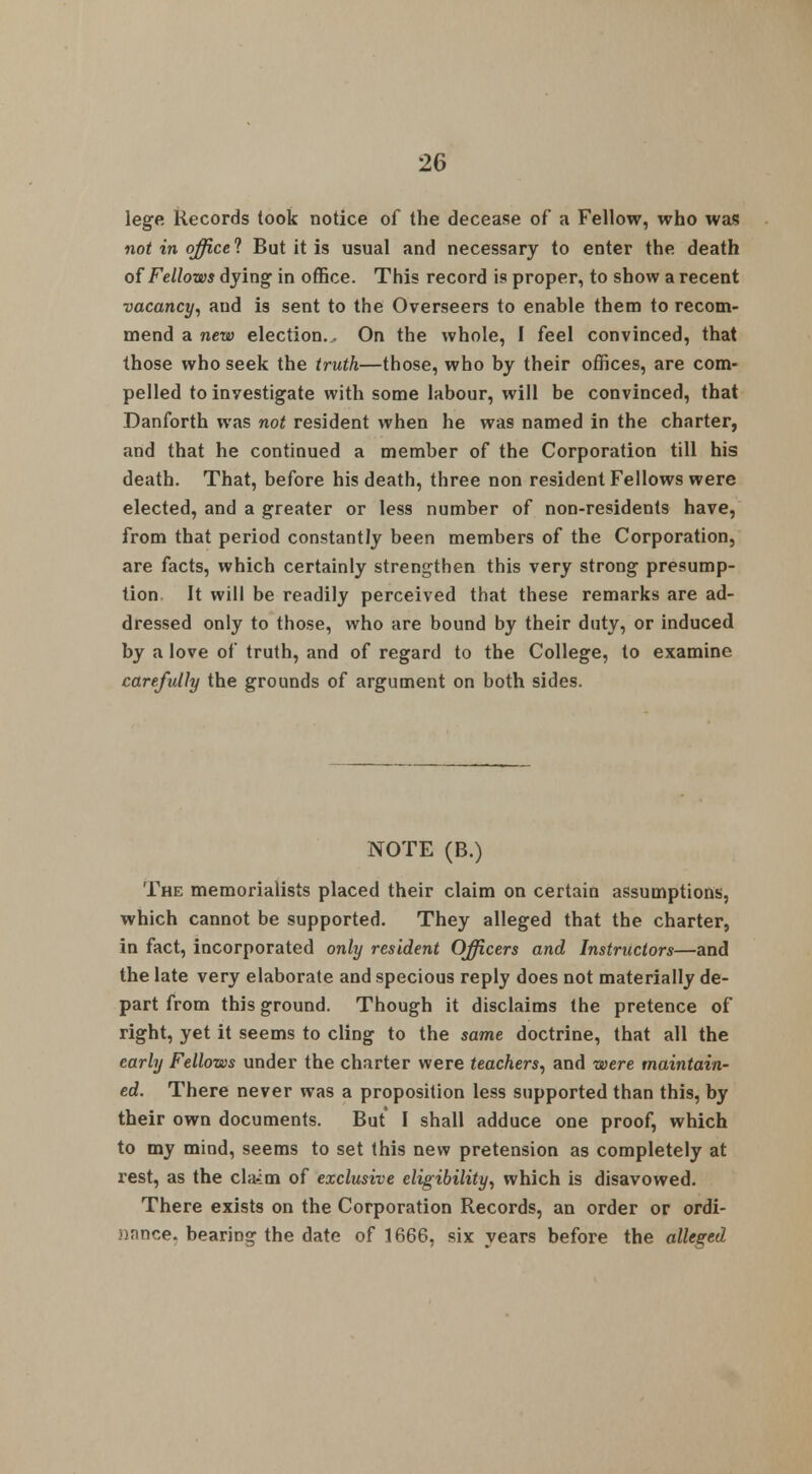 lege Records took notice of the decease of a Fellow, who was not in office ? But it is usual and necessary to enter the death of Fellows dying in office. This record is proper, to show a recent vacancy, and is sent to the Overseers to enable them to recom- mend a new election.. On the whole, I feel convinced, that those who seek the truth—those, who by their offices, are com- pelled to investigate with some labour, will be convinced, that Danforth was not resident when he was named in the charter, and that he continued a member of the Corporation till his death. That, before his death, three non resident Fellows were elected, and a greater or less number of non-residents have, from that period constantly been members of the Corporation, are facts, which certainly strengthen this very strong presump- tion It will be readily perceived that these remarks are ad- dressed only to those, who are bound by their duty, or induced by a love of truth, and of regard to the College, to examine carefully the grounds of argument on both sides. NOTE (B.) The memorialists placed their claim on certain assumptions, which cannot be supported. They alleged that the charter, in fact, incorporated only resident Officers and Instructors—and the late very elaborate and specious reply does not materially de- part from this ground. Though it disclaims the pretence of right, yet it seems to cling to the same doctrine, that all the early Fellows under the charter were teachers, and were maintain- ed. There never was a proposition less supported than this, by their own documents. But I shall adduce one proof, which to my mind, seems to set this new pretension as completely at rest, as the cla-:m of exclusive eligibility, which is disavowed. There exists on the Corporation Records, an order or ordi- jinnce. bearing the date of 1666, six years before the alleged
