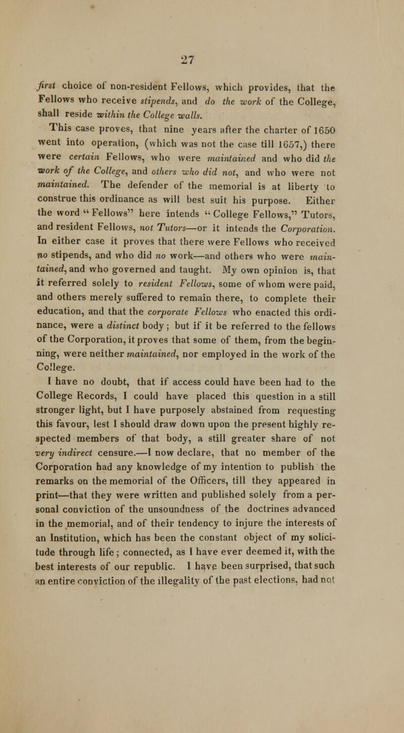 first choice of non-resident Fellows, which provides, that the Fellows who receive stipends, and do the work of the College, shall reside within the College walls. This case proves, that nine years after the charter of 1650 went into operation, (which was not the case till 1657,) there were certain Fellows, who were maintained and who did the work of the College, and others who did not, and who were not maintained. The defender of the memorial is at liberty to construe this ordinance as will best suit his purpose. Either the word  Fellows here intends « College Fellows, Tutors, and resident Fellows, not Tutors—or it intends the Corporation. In either case it proves that there were Fellows who received no stipends, and who did no work—and others who were main- tained, and who governed and taught. My own opinion is, that it referred solely to resident Fellows, some of whom were paid, and others merely suffered to remain there, to complete their education, and that the corporate Fellows who enacted this ordi- nance, were a distinct body; but if it be referred to the fellows of the Corporation, it proves that some of them, from the begin- ning, were neither maintained, nor employed in the work of the College. I have no doubt, that if access could have been had to the College Records, I could have placed this question in a still stronger light, but I have purposely abstained from requesting this favour, lest 1 should draw down upon the present highly re- spected members of that body, a still greater share of not very indirect censure.—I now declare, that no member of the Corporation had any knowledge of my intention to publish the remarks on the memorial of the Officers, till they appeared in print—that they were written and published solely from a per- sonal conviction of the unsoundness of the doctrines advanced in the memorial, and of their tendency to injure the interests of an Institution, which has been the constant object of my solici- tude through life; connected, as I have ever deemed it, with the best interests of our republic. 1 have been surprised, that such an entire conviction of the illegality of the past elections, had nc<