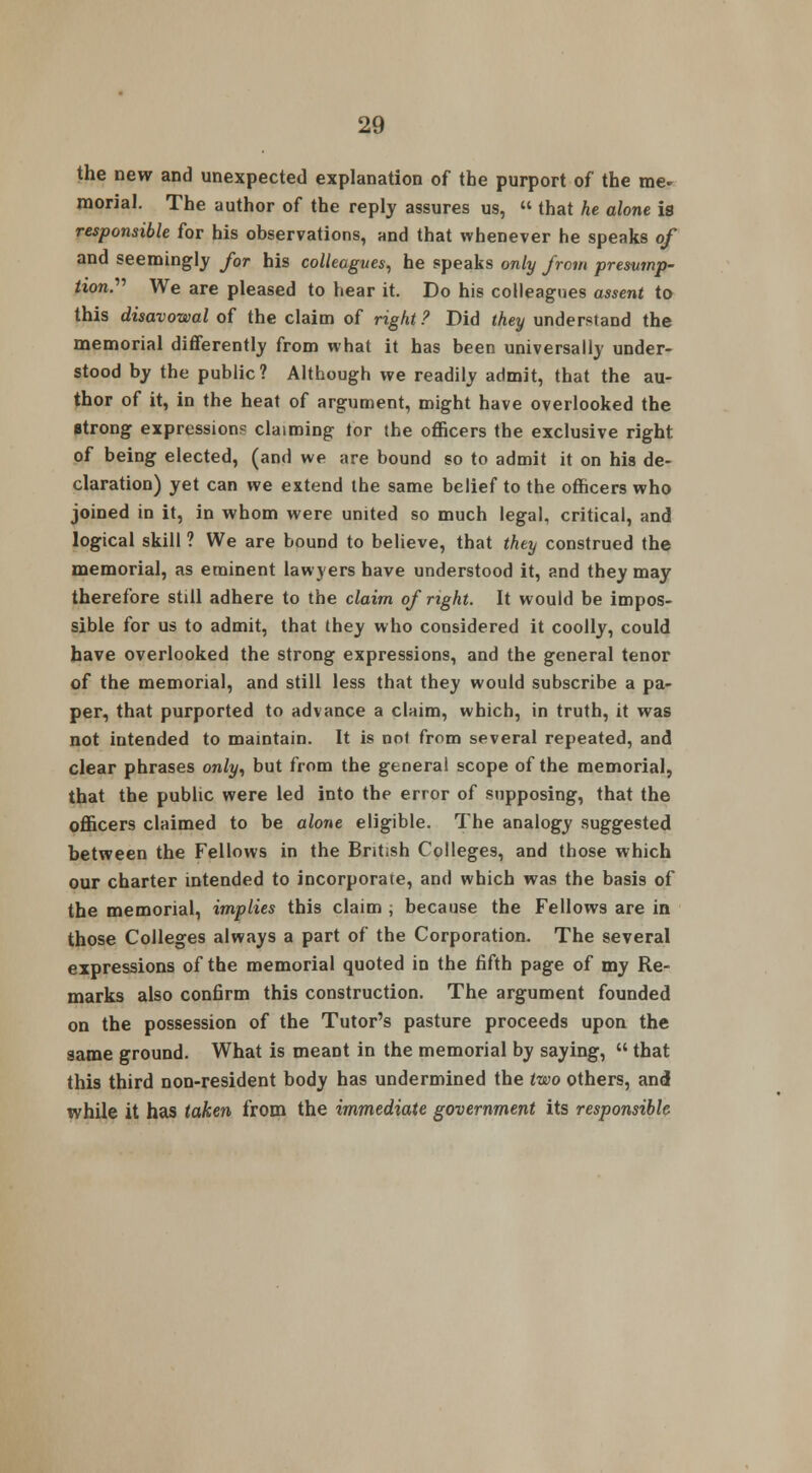 the new and unexpected explanation of the purport of the me- raorial. The author of the reply assures us, « that he alone is responsible for his observations, and that whenever he speaks of and seemingly for his colleagues, he speaks only from presump- tion.'''' We are pleased to hear it. Do his colleagues assent to this disavowal of the claim of right ? Did they understand the memorial differently from what it has been universally under- stood by the public? Although we readily admit, that the au- thor of it, in the heat of argument, might have overlooked the strong expression? claiming tor the officers the exclusive right of being elected, (and we are bound so to admit it on his de- claration) yet can we extend the same belief to the officers who joined in it, in whom were united so much legal, critical, and logical skill ? We are bound to believe, that they construed the memorial, as eminent lawyers have understood it, and they may therefore still adhere to the claim of right. It would be impos- sible for us to admit, that they who considered it coolly, could have overlooked the strong expressions, and the general tenor of the memorial, and still less that they would subscribe a pa- per, that purported to advance a claim, which, in truth, it was not intended to maintain. It is not from several repeated, and clear phrases only, but from the general scope of the memorial, that the public were led into the error of supposing, that the officers claimed to be alone eligible. The analogy suggested between the Fellows in the British Colleges, and those which our charter intended to incorporate, and which was the basis of the memorial, implies this claim ; because the Fellows are in those Colleges always a part of the Corporation. The several expressions of the memorial quoted in the fifth page of my Re- marks also confirm this construction. The argument founded on the possession of the Tutor's pasture proceeds upon the same ground. What is meant in the memorial by saying, that this third non-resident body has undermined the two others, and while it has taken from the immediate government its responsible