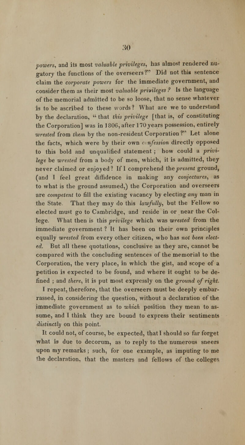 MO powers, and its most valuable privileges, has almost rendered nu- gatory the functions of the overseers? Did not this sentence claim the corporate powers for the immediate government, and consider them as their most valuable privileges ? Is the language of the memorial admitted to be so loose, that no sense whatever is to be ascribed to these words? What are we to understand hy the declaration,  that this privilege [that is, of constituting the Corporation] was in 1806, after 170years possession, entirely wrested from them by the non-resident Corporation ? Let alone the facts, which were by their own confession directly opposed to this bold and unqualified statement ; how could a privi- lege be wrested from a body of men, which, it is admitted, they never claimed or enjoyed? If I comprehend the present ground, (and I feel great diffidence in making any conjectures, as to what is the ground assumed,) the Corporation and overseers are competent to fill the existing vacancy by electing any man in the State That they may do this lawfully, but the Fellow so elected must go to Cambridge, and reside in or near the Col- lege. What then is this privilege which was wrested from the immediate government ? It has been on their own principles equally wrested from every other citizen, who has not been elect- ed. But all these quotations, conclusive as they are, cannot be compared with the concluding sentences of the memorial to the Corporation, the very place, in which the gist, and scope of a petition is expected to be found, and where it ought to be de- fined ; and there, it is put most expressly on the ground of right. I repeat, therefore, that the overseers must be deeply embar- rassed, in considering the question, without a declaration of the immediate government as to which position they mean to as- sume, and I think they are bound to express their sentiments distinctly on this point. It could not, of course, be expected, that I should so far forget what is due to decorum, as to reply to the numerous sneers upon my remarks ; such, for one example, as imputing to me the declaration, that the masters and fellows of the colleges